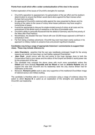 Page 183
Points from recall which offer a wider contextualisation of the view in the source
Further exploration of the issues of Churchill’s strengths for example:
 Churchill’s opposition to appeasement, his galvanisation of the war effort and his stubborn
determination to ensure that Britain would stand alone against the Nazi menace when
Europe had succumbed.
 An appraisal of Churchill’s oratorical skills against the view presented by Bevan and his
binding of the nation to the cause of victory when lesser politicians may have sought a
compromise of peace.
 It would be appropriate to discuss his single-minded pursuit of victory at all costs and his
embodiment of the British spirit of resistance in the face of formidable odds.
 Churchill’s ability to persuade Roosevelt that the defeat of Germany was the first priority of
the Allies after Pearl Harbour.
 Nevertheless, the disaster that was Tobruk with over 25,000 troops captured is still fresh in
everybody’s mind.
 Far from being a reckless adventurer, Churchill may even have been overly cautious in his
approach to military matters to preserve lives and prevent significant disasters.
Candidates may bring a range of appropriate historians’ commentaries to support their
views. These may include reference to:
 John Charmley’s assertion that the war was needlessly prolonged; fought for the wrong
reasons and would not have been so had Halifax replaced Chamberlain.
 Alan Clark would concur with this and points to the huge damage done to both the
Conservative Party’s core values and the status of the Empire and Britain’s world power role
by the prosecution of the war.
 The candidate may compare the above views with much more sympathetic writers like
Gilbert and more recently Reynolds and Ian Wood as well as Andrew Roberts who all
support the view that Churchill and his leadership were the only chance Britain had for
redemption at this time.
 Moreover, Richard Lamb’s work is also very supportive of the traditional Churchillian image
of national saviour and military bulldog.
The candidate is therefore able to come to a conclusion using a range of evidence about the
extent to which Source B is useful as an explanation of the strengths and weaknesses of
Churchill’s war leadership.
.
 