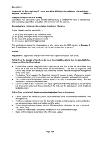 Page 184
Question 3
How much do Sources C and D reveal about the differing interpretations of why Labour
won the 1945 election? 16 Marks
Interpretation (maximum 6 marks)
Candidates may be awarded up to 3 marks for their ability to establish the views of each source
and accurately support that evaluation with comment from the sources.
Contextual and historical interpretation (maximum 10 marks)
These 10 marks will be awarded for:-
[i] the quality and depth of the contextual recall
[ii] the quality and depth of the wider perspectives
[iii] the range and quality of historians’ views
[iv] provenance comment [if appropriate]
The candidate considers the interpretations of why Labour won the 1945 election, in Sources C
and D and offers a structured evaluation of the two perspectives in terms of:
Source C
Provenance: appropriate and relevant comments on provenance can earn credit.
Points from the source which show, by more than repetition alone, that the candidate has
interpreted the significant views
 Conservative pre-war allegiance was forged on the fear that a vote for the Labour Party
would be a vote that would not benefit the middle classes. This was no longer the case.
Labour had proven their ability to work within the national interest during their management
of the home front.
 The Labour Party’s support for Beveridge pledged it towards a policy of economic security
for everybody which in the immediate post war situation was seen as the patriotic reward.
 Labour was now able to present itself as a party of equality in a classless society. This was
attractive to a majority of the electorate.
 Labour’s victory in the ’45 election was not a significant shift in the ideology of the electorate
but it was more accurately the peculiarity of the first past the post system which enabled a
landslide victory.
Points from recall which develop and contextualise those in the source:
 Labour seen as the natural successor because of their active involvement in the Home Front
during the war.
 The Conservatives misinterpreted the desire for change and campaigned as they did in the
pre-war period using class as a battleground for votes.
 The contribution of organisations such as ABCA may have influenced the vote in favour of
the Labour Party.
 The Labour Party made a concerted effort to have a co-ordinated campaign.
 Detail on the electoral system and why it favoured Labour.
 
