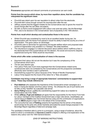 Page 185
Source D
Provenance appropriate and relevant comments on provenance can earn credit.
Points from the source which show, by more than repetition alone, that the candidate has
interpreted the significant views
 Churchill was reliant upon his war reputation to attract votes from the electorate.
 Churchill didn’t show enough concern for reconstruction after the war.
 Jeffreys asserts that the biggest mistake for the Conservatives was to ignore the mood for
social change after the war [New Jerusalem].
 He tells us that to avoid engagement with Labour over post war policy, like the Beveridge
Plan, was to be decisive in the Conservatives’ lack of popularity in the 1945 election.
Points from recall which develop and contextualise those in the source
 Whilst Churchill was considered by most to be an excellent leader during war, his
disassociation with the Home Front placed in doubt his ability to lead the country at a time of
regeneration. This gave Labour an advantage.
 Churchill’s plan to demonise his opponents and equate welfare reform and proposed state
control of regeneration only possible in a “Gestapo” like state backfires.
 The reluctance to engage in a national discussion about welfare reform reaffirms a fear in
the electorate that if the Conservatives win the election, the social and economic disparity
experienced during the 1930s would be resurrected.
Points which offer wider contextualisation of views in the sources
 Argument that Labour did not win the election but it was the complacency of the
Conservatives which lost it.
 The ten year election gap.
 The Labour Party was much more organised than the Conservatives indeed some
constituencies were not contested by the Conservatives and the prospective candidates
effectively were handed a seat in parliament.
 Overwhelming support for Labour because of the “Ghost of Neville Chamberlain”.
 Labour firmly tapped into the mood of the nation for a “New Jerusalem”.
Candidates may bring a range of appropriate historians’ commentaries to support their
views. These may include reference to:
 Paul Adelman who assesses the importance of the Conservative smear campaigns as a
factor in losing the election and thus Labour wining. He criticises the use of such tactics and
he tells us they "backfire" as a plausible vote winner.
 Henry Pelling however, justifies the overwhelming support for Labour as a reaction to
Conservative rule in the 1930s.
 Whilst Jefferys, Pugh and Addison all agree that the responsibility for the Home Front held
by Labour members of the Coalition Government was a major vote winner, nevertheless, we
cannot discount Clark's view that Armed Service votes and the contribution of organisations
such as ABCA played a major role in the defeat of the Conservatives.
 The nonconformist view of Fielding presents the hypothesis that the winner of the election
would simply be the party who whole heartedly advocated the social change proposed in the
Beveridge Report regardless of label and campaign style.
The candidate is therefore able to come to a conclusion, using a range of evidence, about the
extent to which a consideration of Sources C and D is helpful in offering a full explanation of the
reasons why Labour won the 1945 General Election.
[END OF MARKING INSTRUCTIONS]
 