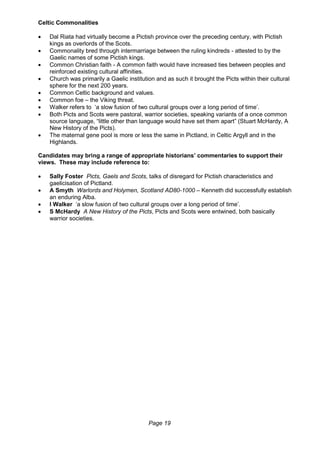 Page 19
Celtic Commonalities
 Dal Riata had virtually become a Pictish province over the preceding century, with Pictish
kings as overlords of the Scots.
 Commonality bred through intermarriage between the ruling kindreds - attested to by the
Gaelic names of some Pictish kings.
 Common Christian faith - A common faith would have increased ties between peoples and
reinforced existing cultural affinities.
 Church was primarily a Gaelic institution and as such it brought the Picts within their cultural
sphere for the next 200 years.
 Common Celtic background and values.
 Common foe – the Viking threat.
 Walker refers to ‘a slow fusion of two cultural groups over a long period of time’.
 Both Picts and Scots were pastoral, warrior societies, speaking variants of a once common
source language, “little other than language would have set them apart” (Stuart McHardy, A
New History of the Picts).
 The maternal gene pool is more or less the same in Pictland, in Celtic Argyll and in the
Highlands.
Candidates may bring a range of appropriate historians’ commentaries to support their
views. These may include reference to:
 Sally Foster Picts, Gaels and Scots, talks of disregard for Pictish characteristics and
gaelicisation of Pictland.
 A Smyth Warlords and Holymen, Scotland AD80-1000 – Kenneth did successfully establish
an enduring Alba.
 I Walker ‘a slow fusion of two cultural groups over a long period of time’.
 S McHardy A New History of the Picts, Picts and Scots were entwined, both basically
warrior societies.
 