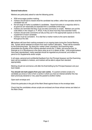 Page 2
General Instructions
Markers are particularly asked to note the following points:
 SQA encourages positive marking.
 markers should look to reward what the candidate has written, rather than penalise what the
candidate has not
 the full range of marks is available to candidates. Award full marks to a response which is
as good as can reasonably be expected from a candidate at this stage
 markers are reminded that they must not write comments on scripts. Markers can put the
code letters in the margins (I, P, WCD, H etc) to show how they have awarded marks
 markers should write comments as fully as they can in the appropriate spaces on the Ex
supplement of each candidate
 markers must be consistent. It is vital that a marker marks to the same standard
throughout the diet.
All markers will have their marking reviewed on an ongoing basis during the Central Marking
diet. Scripts will be selected at random from each marker’s allocation. These will be reviewed
by the Examining team. By doing this ‘marker check’ procedure, the Examining team
guarantees the equality of the marking standard across the 11 fields, and ensures that, for
example an A in Renaissance is the same value as an A in Britain at War. Until scripts/markers
have been standardised, marks awarded should be regarded as provisional, and written in
pencil on Ex Supplements and/or scripts.
In all cases, personal and confidential feedback from the Principal Assessor and the Examining
team will be available to markers, and markers will be able to adjust their standard
appropriately.
Marking should not commence until after the final briefing by the Principal Assessor and your
team leader.
You should not mark papers from your own centre. If a packet contains scripts of a
candidate you know or who is from a centre in which you have an interest (whether this has
been previously declared or not), pass the packet to another marker.
Open each envelope and:
Check the particulars in the grid of the Mark Sheet against those on the envelope label.
Check that the candidates whose scripts are enclosed are those whose names are listed on
the Mark Sheet.
 