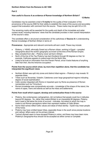 Page 20
Northern Britain from the Romans to AD 1000
Part 2
How useful is Source A as evidence of Roman knowledge of Northern Britain?
12 Marks
Candidates may be awarded a total of 5 marks for the quality of their evaluation of the
provenance of the source AND for their ability to establish the views of the source and accurately
support that evaluation with comment from the source. These marks may be split 3/2 or 2/3.
The remaining marks will be awarded for the quality and depth of the immediate and wider
context recall, including historians’ views that the candidate provides in their overall interpretation
of the source’s value.
The candidate offers a structured consideration of the usefulness of Source A in understanding
Roman knowledge of Northern Britain in terms of:
Provenance: Appropriate and relevant comments will earn credit. These may include:
 Ptolemy, c 140AD, ethnically Greek but a Roman citizen, working in Egypt – compiled
Geographia about the world’s geography as known at the time of the Roman Empire.
 Map compiled from afar – Ptolemy never set foot in Britain.
 North of the line of the Tay Ptolemy has bent Scotland through 90 degrees so that, for
example, Caithness appears to extend east into the North Sea.
 Likely to be built on information from the Flavian Period, since it lacks features of anything
later than then, like the Antonine occupation.
Points from the source which show, by more than repetition alone, that the candidate has
interpreted the significant views
 Northern Britain was split into zones and distinct tribal regions – Ptolemy’s map reveals 18
separate tribes.
 Tribes such as Novantae, Votadini, Caledones cover large geographical regions indicating
degree of social sophistication.
 Celtic society integrated with Rome or impacted upon by Rome as presence of Roman
names/sites such as Trimontium.
 Roman knowledge was comparatively accurate – knowledge of the shape of the island, the
name of capes, rivers and islands as well as the tribes and settlements.
Points from recall which support, develop and contextualise those in the source
 Ptolemy, like contemporary cartographers, did not believe that people could live in latitudes
beyond 63 degrees. So, rather than extend Britain to an impossible 66 degrees, Ptolemy
bent it east to fall below the limits of survival – indicates, the extent to which the map is
made to suit Roman perceptions rather than represent realities of Celtic Britain.
 Some tribal names reflect Celtic values and ideas of tribal identity – Epidii may mean people
of the horse.
 Ptolemy may have omitted lesser tribes, especially those in the south since precise locations
and natives’ affairs were not his primary interest.
 Tacitus's Boresti seem to have escaped Ptolemy’s notice, and there may have been more.
Ptolemy's Geographia thus should not be accepted as either correct or complete
 