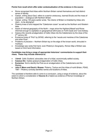 Page 21
Points from recall which offer wider contextualisation of the evidence in the source
 Rome recognised that tribes within Northern Britain named themselves and had distinct
sense of identity.
 Caesar, writing about Gaul, refers to a warrior aristocracy, learned Druids and the mass of
population – analogous with Northern Britain.
 Caesar, writing 130 years earlier wrote, “the interior of Britain is inhabited by tribes who
claim…to be aboriginal”.
 Ptolemy knew of and mapped the “Caledonian ocean” as well as the Northern and Western
Isles.
 Aware of internal geography of the North – maps show the Highland Massif and Rome
informed enough to capitalise on geographical isthmuses on Forth-Clyde and Tyne-Solway.
 Cassius Dio records amalgamation of Celtic tribes into the Caledonians by the close of the
2nd
century AD.
 Eumenius knew of “Picti” by 297AD, referring to the “woods and marshes of the Caledones
and other Picts”.
 Problems of precision – Northern Britain lay on the edge of the known world, shrouded in
mystique.
 Knowledge was rarely first hand, even Ptolemy’s Geography, Roman Map of Britain was
based on third hand information.
Candidates may bring a range of appropriate historians’ commentaries to support their
views. These may include reference to:
 I Armit Celtic Scotland, advocates view of a tribal, economically settled society.
 Cassius Dio implies gradual amalgamation of Celtic tribes.
 Eumenius first to identify the Picts as an amalgamation of the Caledonians and the
Maetae.
 John C Mann and David J Breeze Ptolemy, Tacitus and the tribes of north Britain, PSAS,
1987 – Ptolemy correctly identifies names and locations of tribes.
The candidate is therefore able to come to a conclusion, using a range of evidence, about the
extent to which a consideration of Source A is helpful as evidence of Roman knowledge of
Northern Britain.
 