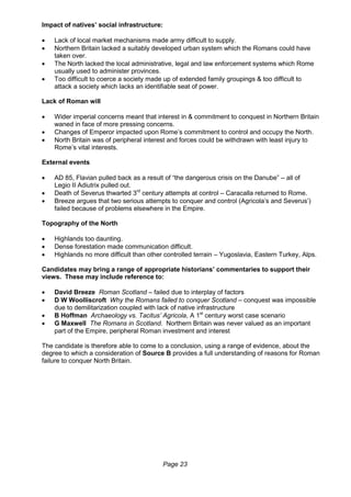 Page 23
Impact of natives’ social infrastructure:
 Lack of local market mechanisms made army difficult to supply.
 Northern Britain lacked a suitably developed urban system which the Romans could have
taken over.
 The North lacked the local administrative, legal and law enforcement systems which Rome
usually used to administer provinces.
 Too difficult to coerce a society made up of extended family groupings & too difficult to
attack a society which lacks an identifiable seat of power.
Lack of Roman will
 Wider imperial concerns meant that interest in & commitment to conquest in Northern Britain
waned in face of more pressing concerns.
 Changes of Emperor impacted upon Rome’s commitment to control and occupy the North.
 North Britain was of peripheral interest and forces could be withdrawn with least injury to
Rome’s vital interests.
External events
 AD 85, Flavian pulled back as a result of “the dangerous crisis on the Danube” – all of
Legio II Adiutrix pulled out.
 Death of Severus thwarted 3rd
century attempts at control – Caracalla returned to Rome.
 Breeze argues that two serious attempts to conquer and control (Agricola’s and Severus’)
failed because of problems elsewhere in the Empire.
Topography of the North
 Highlands too daunting.
 Dense forestation made communication difficult.
 Highlands no more difficult than other controlled terrain – Yugoslavia, Eastern Turkey, Alps.
Candidates may bring a range of appropriate historians’ commentaries to support their
views. These may include reference to:
 David Breeze Roman Scotland – failed due to interplay of factors
 D W Woolliscroft Why the Romans failed to conquer Scotland – conquest was impossible
due to demilitarization coupled with lack of native infrastructure
 B Hoffman Archaeology vs. Tacitus’ Agricola, A 1st
century worst case scenario
 G Maxwell The Romans in Scotland. Northern Britain was never valued as an important
part of the Empire, peripheral Roman investment and interest
The candidate is therefore able to come to a conclusion, using a range of evidence, about the
degree to which a consideration of Source B provides a full understanding of reasons for Roman
failure to conquer North Britain.
 
