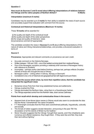 Page 24
Question 3
How much do Sources C and D reveal about differing interpretations of relations between
the Vikings and the native peoples of Northern Britain? 16 Marks
Interpretation (maximum 6 marks)
Candidates may be awarded up to 3 marks for their ability to establish the views of each source
and accurately support that evaluation with comment from the source.
Contextual and Historical Interpretations (Maximum 10 marks)
These 10 marks will be awarded for:
[i] the quality and depth of the contextual recall
[ii] the quality and depth of the wider perspectives
[iii] the range and quality of historians’ views
[iv] provenance comment [if appropriate]
The candidate considers the views in Sources C and D about differing interpretations of the
nature of native and Viking interactions/relationships, and provides a structured evaluation in
terms of:
Source C
Provenance: Appropriate and relevant comments on provenance can earn credit.
 Accurate comment on the Historia Norvegia.
 Written between 1160 and 1220 – one of the earliest surviving texts from medieval Norway.
 One of the Norwegian synoptics providing a relatively brief overview of Norwegian history
with reference to Scotland.
 Incomplete – perhaps author died before finishing, perhaps lost, perhaps reflects Orcadian
interest of those who brought the text to Orkney.
 Norwegian author – writing either in Orkney, Norway or Denmark!
 Considered to be a mix of historical and geographical fact with legend and pure fiction.
Points from the source which show, by more than repetition alone, that the candidate has
interpreted the significant views
 Norsemen drove Picts from their long established homes and settlements.
 Vikings crushed the Picts.
 Vikings dominated the Northern Isles, ruling them in a Scandinavian fashion.
 The Vikings expanded control from the Northern Isles, down across Caithness.
Points from recall which develop and contextualise those in the source:
 Apparent lack of pre-Norse place names in Orkney would also seem to corroborate the idea
that the Norse "overwhelmed" the native Orcadians.
 F T Wainwright concludes that the Picts were overwhelmed politically, linguistically, culturally
and socially.
 The Annals of Ulster suggest a brutal interaction, announcing in the year 794 ‘the
devastation of all the islands of Britain by the heathen.’
 Storer Clouston suggests that the Vikings “brought their swords, and if the inhabitants were
numerous and offered resistance, they fought them. If they were few and fled, they took
their land without fighting.”
 
