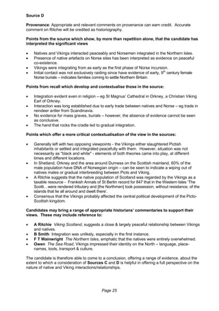 Page 25
Source D
Provenance: Appropriate and relevant comments on provenance can earn credit. Accurate
comment on Ritchie will be credited as historiography.
Points from the source which show, by more than repetition alone, that the candidate has
interpreted the significant views
 Natives and Vikings interacted peaceably and Norsemen integrated in the Northern Isles.
 Presence of native artefacts on Norse sites has been interpreted as evidence on peaceful
co-existence.
 Vikings were integrating from as early as the first phase of Norse incursion.
 Initial contact was not exclusively raiding since have evidence of early, 9th
century female
Norse burials – indicates families coming to settle Northern Britain.
Points from recall which develop and contextualise those in the source:
 Integration evident even in religion – eg St Magnus’ Cathedral in Orkney, a Christian Viking
Earl of Orkney.
 Interaction was long established due to early trade between natives and Norse – eg trade in
reindeer antler from Scandinavia.
 No evidence for mass graves, burials – however, the absence of evidence cannot be seen
as conclusive.
 The hand that rocks the cradle led to gradual integration.
Points which offer a more critical contextualisation of the view in the sources:
 Generally left with two opposing viewpoints - the Vikings either slaughtered Pictish
inhabitants or settled and integrated peacefully with them. However, situation was not
necessarily as "black and white" - elements of both theories came into play, at different
times and different locations.
 In Shetland, Orkney and the area around Durness on the Scottish mainland, 60% of the
male population have DNA of Norwegian origin – can be seen to indicate a wiping out of
natives males or gradual interbreeding between Picts and Viking.
 A Ritchie suggests that the native population of Scotland was regarded by the Vikings as a
taxable resource - Frankish Annals of St Bertin record for 847 that in the Western Isles ‘The
Scotti…were rendered tributary and [the Northmen] took possession, without resistance, of the
islands that lie all around and dwelt there’.
 Consensus that the Vikings probably affected the central political development of the Picto-
Scottish kingdom.
Candidates may bring a range of appropriate historians’ commentaries to support their
views. These may include reference to:
 A Ritchie Viking Scotland, suggests a close & largely peaceful relationship between Vikings
and natives.
 B Smith Integration was unlikely, especially in the first instance.
 F T Wainwright The Northern Isles, emphatic that the natives were entirely overwhelmed.
 Owen The Sea Road, Vikings impressed their identity on the North – language, place-
names, tools, transport & culture.
The candidate is therefore able to come to a conclusion, offering a range of evidence, about the
extent to which a consideration of Sources C and D is helpful in offering a full perspective on the
nature of native and Viking interactions/relationships.
 