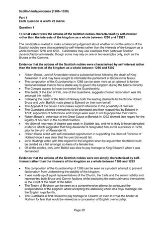Page 26
Scottish Independence (1286–1329)
Part 1
Each question is worth 25 marks
Question 1
To what extent were the actions of the Scottish nobles characterised by self-interest
rather than the interests of the kingdom as a whole between 1286 and 1292?
The candidate is invited to make a balanced judgement about whether or not the actions of the
Scottish nobles were characterised by self-interest rather than the interests of the kingdom as a
whole between 1286 and 1292. Candidates may use examples from particular Scottish
dynastic/factional interests, though some may rely on one or two examples only, such as the
Bruces or the Comyns.
Evidence that the actions of the Scottish nobles were characterised by self-interest rather
than the interests of the kingdom as a whole between 1286 and 1292
 Robert Bruce, Lord of Annandale raised a substantial force following the death of King
Alexander III and may have sought to intimidate the parliament at Scone in his favour.
 The composition of the Guardianship in 1286 can be seen more as an attempt to further
factional interest than to find a stable way to govern the kingdom during the Maid’s minority
 The Comyns appear to have dominated the Guardianship.
 The death of the Earl of Fife, one of the Guardians, suggests chronic factionalism was rife
amongst the nobility.
 Following the death of the Maid of Norway both the leading claimants to the throne Robert
Bruce and John Balliol) made pleas to Edward on their own behalf.
 The Appeal of the Seven Earls makes explicit reference to the possibility of civil war.
 The Guardians allowed themselves to be dismissed and then reappointed by Edward in
1291; supporters of both Bruce and Comyn were keen to not to jeopardise their claims.
 Robert Bruce’s behaviour at the Great Cause at Berwick in 1292 showed little regard for the
legality of his claim in the Scottish tradition.
 His claim of nearness of degree was weak in Scottish law, and he is likely to have fabricated
evidence which suggested that King Alexander II designated him as his successor in 1238,
prior to the birth of Alexander III.
 Robert Bruce acted with self-interested opportunism in supporting the claim of Florence of
Holland once it was clear that his own bid would fail.
 John Hastings acted with little regard for the kingdom when he argued that Scotland could
be divided as a fief amongst co-heirs of a female line.
 Of all the nobles, only John Balliol was slow to pay homage to King Edward I when it was
demanded.
Evidence that the actions of the Scottish nobles were not simply characterised by self-
interest rather than the interests of the kingdom as a whole between 1286 and 1292
 The composition of the Guardianship of 1286 can be seen as a prudent attempt to prevent
factionalism from undermining the stability of the kingdom.
 It was made up of equal representatives of the Church, the Earls and the senior nobility and
represented both Bruce and Comyn factions whilst excluding the main claimants themselves
in the event of the death of the Maid.
 The Treaty of Birgham can be seen as a comprehensive attempt to safeguard the
independence of the kingdom whilst accepting the stabilising effect of a royal marriage into
the English royal family.
 The Guardians at first refused to pay homage to Edward, or even to cross the border at
Norham for fear that would be viewed as a concession of English overlordship.
 