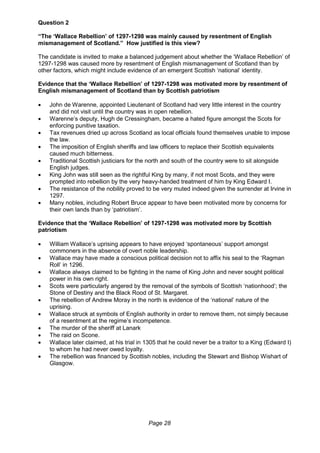 Page 28
Question 2
“The ‘Wallace Rebellion’ of 1297-1298 was mainly caused by resentment of English
mismanagement of Scotland.” How justified is this view?
The candidate is invited to make a balanced judgement about whether the ‘Wallace Rebellion’ of
1297-1298 was caused more by resentment of English mismanagement of Scotland than by
other factors, which might include evidence of an emergent Scottish ‘national’ identity.
Evidence that the ‘Wallace Rebellion’ of 1297-1298 was motivated more by resentment of
English mismanagement of Scotland than by Scottish patriotism
 John de Warenne, appointed Lieutenant of Scotland had very little interest in the country
and did not visit until the country was in open rebellion.
 Warenne’s deputy, Hugh de Cressingham, became a hated figure amongst the Scots for
enforcing punitive taxation.
 Tax revenues dried up across Scotland as local officials found themselves unable to impose
the law.
 The imposition of English sheriffs and law officers to replace their Scottish equivalents
caused much bitterness.
 Traditional Scottish justiciars for the north and south of the country were to sit alongside
English judges.
 King John was still seen as the rightful King by many, if not most Scots, and they were
prompted into rebellion by the very heavy-handed treatment of him by King Edward I.
 The resistance of the nobility proved to be very muted indeed given the surrender at Irvine in
1297.
 Many nobles, including Robert Bruce appear to have been motivated more by concerns for
their own lands than by ‘patriotism’.
Evidence that the ‘Wallace Rebellion’ of 1297-1298 was motivated more by Scottish
patriotism
 William Wallace’s uprising appears to have enjoyed ‘spontaneous’ support amongst
commoners in the absence of overt noble leadership.
 Wallace may have made a conscious political decision not to affix his seal to the ‘Ragman
Roll’ in 1296.
 Wallace always claimed to be fighting in the name of King John and never sought political
power in his own right.
 Scots were particularly angered by the removal of the symbols of Scottish ‘nationhood’; the
Stone of Destiny and the Black Rood of St. Margaret.
 The rebellion of Andrew Moray in the north is evidence of the ‘national’ nature of the
uprising.
 Wallace struck at symbols of English authority in order to remove them, not simply because
of a resentment at the regime’s incompetence.
 The murder of the sheriff at Lanark
 The raid on Scone.
 Wallace later claimed, at his trial in 1305 that he could never be a traitor to a King (Edward I)
to whom he had never owed loyalty.
 The rebellion was financed by Scottish nobles, including the Stewart and Bishop Wishart of
Glasgow.
 