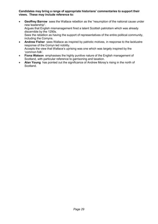 Page 29
Candidates may bring a range of appropriate historians’ commentaries to support their
views. These may include reference to:
 Geoffrey Barrow sees the Wallace rebellion as the “resumption of the national cause under
new leadership”.
Argues that English mismanagement fired a latent Scottish patriotism which was already
discernible by the 1290s.
Sees the rebellion as having the support of representatives of the entire political community,
including the Comyns.
 Andrew Fisher sees Wallace as inspired by patriotic motives, in response to the lacklustre
response of the Comyn led nobility.
Accepts the view that Wallace’s uprising was one which was largely inspired by the
‘common folk’.
 Fiona Watson emphasises the highly punitive nature of the English management of
Scotland, with particular reference to garrisoning and taxation.
 Alan Young has pointed out the significance of Andrew Moray’s rising in the north of
Scotland.
 
