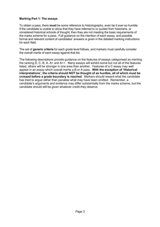 Page 3
Marking Part 1: The essays
To obtain a pass, there must be some reference to historiography, even be it ever so humble.
If the candidate is unable to show that they have referred to or quoted from historians, or
considered historical schools of thought, then they are not meeting the basic requirements of
the marks scheme for a pass. Full guidance on the intention of each essay, and possible
format and relevant content of candidates’ answers is given in the detailed marking instructions
for each field.
The set of generic criteria for each grade level follows, and markers must carefully consider
the overall merits of each essay against that list.
The following descriptions provide guidance on the features of essays categorised as meriting
the ranking D, C, B, A, A+ and A++. Many essays will exhibit some but not all of the features
listed, others will be stronger in one area than another. Features of a C essay may well
appear in an essay which overall merits a B or A pass. With the exception of ‘Historical
interpretations’, the criteria should NOT be thought of as hurdles, all of which must be
crossed before a grade boundary is reached. Markers should reward what the candidate
has tried to argue rather than penalise what may have been omitted. Remember, a
candidate’s arguments and evidence may differ substantially from the marks scheme, but the
candidate should still be given whatever credit they deserve.
 