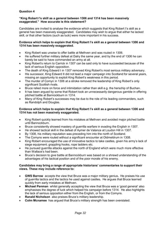 Page 32
Question 4
“King Robert I’s skill as a general between 1306 and 1314 has been massively
exaggerated.” How accurate is this statement?
Candidates are invited to analyse the evidence which suggests that King Robert I’s skill as a
general has been massively exaggerated. Candidates may wish to argue that either he lacked
skill, or that other factors (such as luck) were more important in his success.
Evidence which helps to explain that King Robert I’s skill as a general between 1306 and
1314 has been massively exaggerated.
 King Robert was unwise to offer battle at Methven and was routed in 1306.
 He suffered further military defeat at Dalry the same year, and by the end of 1306 he can
barely be said to have commanded an army at all.
 King Robert’s return to Carrick in 1307 can be said only to have succeeded because of the
lack of serious English opposition.
 The death of King Edward I in 1307 removed King Robert’s most serious military adversary.
 His successor, King Edward II did not lead a major campaign into Scotland for several years,
missing an opportunity to exploit King Robert’s weakness in this period.
 The murder of Comyn in 1306 at a stroke removed the leadership of King Robert’s only
significant Scottish rivals.
 Bruce relied more on force and intimidation rather than skill e.g. the herschip of Buchan.
 It has been argued by some that Robert took an unnecessarily dangerous gamble in offering
pitched battle at Bannockburn in 1314.
 Many of King Robert’s successes may be due to the role of his leading commanders, such
as Randolph and Douglas.
Evidence which helps to explain that King Robert I’s skill as a general between 1306 and
1314 has not been massively exaggerated.
 King Robert quickly learned from his mistakes at Methven and avoided major pitched battle
until Bannockburn.
 Bruce consistently showed mastery of guerrilla warfare in evading the English in 1307.
 He showed tactical skill in the defeat of Aymer de Valance at Loudon Hill in 1307.
 By 1308, his military reputation was preceding him into the north of Scotland.
 The Comyns were routed without a significant encounter at Oldmeldrum in 1308.
 King Robert encouraged the use of innovative tactics to take castles, given his army’s lack of
siege equipment; grappling hooks, rope ladders etc.
 He pursued guerrilla attacks against the north of England which were much more effective
than Wallace’s had been.
 Bruce’s decision to give battle at Bannockburn was based on a shrewd understanding of the
advantages of his tactical position and of the poor morale of his enemy.
Candidates may bring a range of appropriate historians’ commentaries to support their
views. These may include reference to:
 GWS Barrow accepts the view that Bruce was a major military genius. He praises his use
of guerrilla tactics and the tactics he used against castles. He argues that Bruce learned
quickly from early mistakes at Methven.
 Michael Penman whilst generally accepting the view that Bruce was a ‘good general’ also
emphasises the degree of luck which helped his campaign before 1314. He also highlights
the lack of serious opposition either from the English, or from the Comyns.
 Ranald Nicholson also praises Bruce’s military leadership.
 Colm Mcnamee has argued that Bruce’s military strength has been overstated.
 