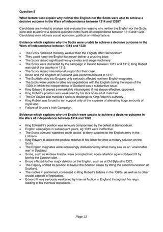 Page 33
Question 5
What factors best explain why neither the English nor the Scots were able to achieve a
decisive outcome in the Wars of Independence between 1314 and 1328?
Candidates are invited to analyse and evaluate the reasons why neither the English nor the Scots
were able to achieve a decisive outcome in the Wars of Independence between 1314 and 1328.
Candidates may address social, economic, political or military factors.
Evidence which explains why the Scots were unable to achieve a decisive outcome in the
Wars of Independence between 1314 and 1328
 The Scots remained militarily weaker than the English after Bannockburn
 They could harry the English but never deliver a crushing blow.
 The Scots lacked significant heavy cavalry and siege machinery.
 The Scots were distracted by the campaign in Ireland between 1315 and 1319; King Robert
was out of the country in 1315.
 The Scots lacked international support for their case.
 Bruce and the kingdom of Scotland was excommunicated in 1317.
 The Scottish raids into England only seriously affected northern English magnates.
 The Scots were unable to table any negotiations with the English during the truces of the
1320s in which the independence of Scotland was a substantive issue.
 King Edward II proved a remarkably intransigent, if not always effective, opponent.
 King Robert’s position was weakened by his lack of an adult male heir.
 The De Soules plot marked a serious challenge to King Robert’s authority.
 King Robert was forced to win support only at the expense of alienating huge amounts of
royal land.
 Failure of Bruces’s Irish Campaign.
Evidence which explains why the English were unable to achieve a decisive outcome in
the Wars of Independence between 1314 and 1328
 King Edward II’s position was seriously compromised by the defeat at Bannockburn.
 English campaigns in subsequent years, eg 1319 were ineffective.
 The Scots pursued ‘scorched earth tactics’ to deny supplies to the English army in the
Lothians.
 King Edward II lacked the political resolve of his father to force a military solution on the
Scots.
 The English magnates were increasingly disillusioned by what many saw as an ‘unwinnable
war’ in Scotland.
 Some, such as Andrew Harcla, were prompted into open rebellion against Edward II by
joining the Scottish side.
 Bruce inflicted further major defeats on the English, such as at Old Byland in 1322.
 The Papacy shifted its position to favour the Scottish cause by lifting the excommunication of
Scotland.
 The nobles in parliament consented to King Robert’s tailzies in the 1320s, as well as to other
crucial aspects of legislation.
 Edward II was seriously weakened by internal faction in England throughout his reign,
leading to his eventual deposition.
 
