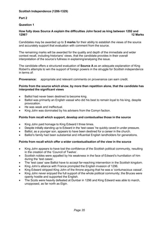 Page 35
Scottish Independence (1286-1329)
Part 2
Question 1
How fully does Source A explain the difficulties John faced as king between 1292 and
1296? 12 Marks
Candidates may be awarded up to 3 marks for their ability to establish the views of the source
and accurately support that evaluation with comment from the source.
The remaining marks will be awarded for the quality and depth of the immediate and wider
context recall, including historians’ views, that the candidate provides in their overall
interpretation of the source’s fullness in explaining/analysing the issue.
The candidate offers a structured evaluation of Source A as an adequate explanation of King
Robert’s attempts to win the support of foreign powers in the struggle for Scottish independence
in terms of:
Provenance: appropriate and relevant comments on provenance can earn credit.
Points from the source which show, by more than repetition alone, that the candidate has
interpreted the significant views
 Balliol had never been destined to become king.
 Balliol was primarily an English vassal who did his best to remain loyal to his king, despite
provocation.
 He was weak and ineffectual.
 King John was dominated by his advisers from the Comyn faction.
Points from recall which support, develop and contextualise those in the source
 King John paid homage to King Edward I three times.
 Despite initially standing up to Edward in the ‘test cases’ he quickly caved in under pressure.
 Balliol, as a younger son, appears to have been destined for a career in the church.
 Balliol’s family had been substantial and influential English landholders for generations.
Points from recall which offer a wider contextualisation of the view in the source
 King John appears to have lost the confidence of the Scottish political community, resulting
in the creation of the ‘Council of Twelve’.
 Scottish nobles were appalled by his weakness in the face of Edward’s humiliation of him
during the ‘test cases’.
 The ‘test case’ saw Balliol have to accept far-reaching intervention in the Scottish kingdom.
 King John’s alliance with France prompted the English invasion of 1296.
 King Edward stripped King John of the throne arguing that he was a ‘contumacious vassal’.
 King John never enjoyed the full support of the whole political community; the Bruces were
openly hostile and supported the English.
 The Scots were heavily defeated at Dunbar in 1296 and King Edward was able to march,
unopposed, as far north as Elgin.
 