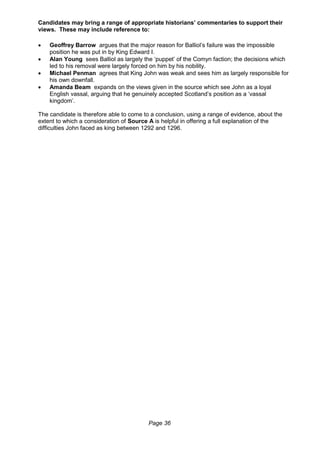Page 36
Candidates may bring a range of appropriate historians’ commentaries to support their
views. These may include reference to:
 Geoffrey Barrow argues that the major reason for Balliol’s failure was the impossible
position he was put in by King Edward I.
 Alan Young sees Balliol as largely the ‘puppet’ of the Comyn faction; the decisions which
led to his removal were largely forced on him by his nobility.
 Michael Penman agrees that King John was weak and sees him as largely responsible for
his own downfall.
 Amanda Beam expands on the views given in the source which see John as a loyal
English vassal, arguing that he genuinely accepted Scotland’s position as a ‘vassal
kingdom’.
The candidate is therefore able to come to a conclusion, using a range of evidence, about the
extent to which a consideration of Source A is helpful in offering a full explanation of the
difficulties John faced as king between 1292 and 1296.
 