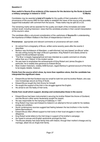 Page 37
Question 2
How useful is Source B as evidence of the reasons for the decision by the Scots to launch
a military campaign in Ireland in 1315? 12 Marks
Candidates may be awarded a total of 5 marks for the quality of their evaluation of the
provenance of the source AND for their ability to establish the views of the source and accurately
support that evaluation with comment from the source. These marks may be split 3/2 or 2/3.
The remaining marks will be awarded for the quality and depth of the immediate and wider
context recall, including historians’ views that the candidate provides in their overall interpretation
of the source’s value.
The candidate offers a structured consideration of the usefulness of Source B in understanding
the importance of William Wallace in the Wars of Independence in terms of:
Provenance: appropriate and relevant comments on provenance will earn credit.
 An extract from a biography of Bruce, written some seventy years after the events it
describes.
 Barbour was Archdeacon of Aberdeen, a well-informed, but very biased ‘pro-Bruce’ writer.
He was writing during the reign of Bruce’s grandson, King Robert II and clearly aimed to
support the Bruce/Stewart dynasty.
 ‘The Brus’ is largely hagiographical and was intended as a poetic comment on chivalry
rather than as a ‘History’ in the modern sense.
 He was keen to emphasise the achievements of King Robert and James Douglas in
particular; he is notably less generous to Edward Bruce.
 Most modern historians, notably AAM Duncan, regard Barbour’s general account of the facts
to be largely reliable, however.
Points from the source which show, by more than repetition alone, that the candidate has
interpreted the significant views
 Edward Bruce felt that Scotland was too small for both him and his brother Robert, who was
now increasingly secure as King of Scots.
 Edward Bruce sought the Irish throne for himself.
 He sought the support of the Irish in the struggle against the English.
 He aimed to win the fealty of Irish lords.
Points from recall which support, develop and contextualise those in the source
 Edward Bruce had been instrumental in securing his brother Robert the throne of Scotland,
and like Bruce’s other senior lieutenants sought his reward.
 He was responsible for the harrying of Galloway in 1307.
 King Robert may have sent Edward to Ireland in an attempt to find an outlet for his restless
energy and ambition.
 Some contemporary sources suggest bad feeling between the two brothers in the months
before Bannockburn.
 Edward Bruce often offered support to Irish lords in their local struggles in return for
allegiance.
 King Robert wrote letters to the Irish kings in support of his brother’s campaign.
 He hoped to arouse anti-English sentiments amongst the Irish.
 The Bruces already had close family links with Ireland, through their mother’s lineage and by
marriage, albeit into an Anglo-Irish family.
 