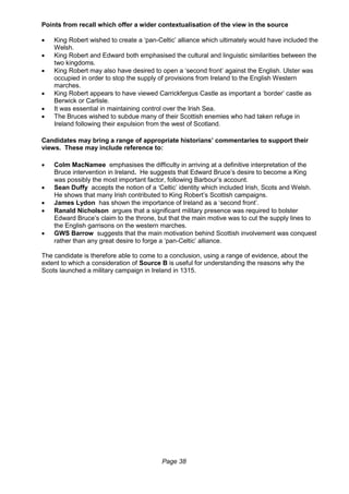 Page 38
Points from recall which offer a wider contextualisation of the view in the source
 King Robert wished to create a ‘pan-Celtic’ alliance which ultimately would have included the
Welsh.
 King Robert and Edward both emphasised the cultural and linguistic similarities between the
two kingdoms.
 King Robert may also have desired to open a ‘second front’ against the English. Ulster was
occupied in order to stop the supply of provisions from Ireland to the English Western
marches.
 King Robert appears to have viewed Carrickfergus Castle as important a ‘border’ castle as
Berwick or Carlisle.
 It was essential in maintaining control over the Irish Sea.
 The Bruces wished to subdue many of their Scottish enemies who had taken refuge in
Ireland following their expulsion from the west of Scotland.
Candidates may bring a range of appropriate historians’ commentaries to support their
views. These may include reference to:
 Colm MacNamee emphasises the difficulty in arriving at a definitive interpretation of the
Bruce intervention in Ireland. He suggests that Edward Bruce’s desire to become a King
was possibly the most important factor, following Barbour’s account.
 Sean Duffy accepts the notion of a ‘Celtic’ identity which included Irish, Scots and Welsh.
He shows that many Irish contributed to King Robert’s Scottish campaigns.
 James Lydon has shown the importance of Ireland as a ‘second front’.
 Ranald Nicholson argues that a significant military presence was required to bolster
Edward Bruce’s claim to the throne, but that the main motive was to cut the supply lines to
the English garrisons on the western marches.
 GWS Barrow suggests that the main motivation behind Scottish involvement was conquest
rather than any great desire to forge a ‘pan-Celtic’ alliance.
The candidate is therefore able to come to a conclusion, using a range of evidence, about the
extent to which a consideration of Source B is useful for understanding the reasons why the
Scots launched a military campaign in Ireland in 1315.
 