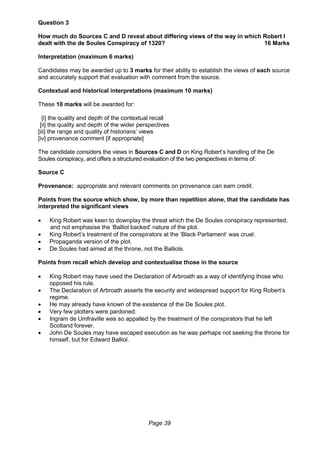 Page 39
Question 3
How much do Sources C and D reveal about differing views of the way in which Robert I
dealt with the de Soules Conspiracy of 1320? 16 Marks
Interpretation (maximum 6 marks)
Candidates may be awarded up to 3 marks for their ability to establish the views of each source
and accurately support that evaluation with comment from the source.
Contextual and historical interpretations (maximum 10 marks)
These 10 marks will be awarded for:
[i] the quality and depth of the contextual recall
[ii] the quality and depth of the wider perspectives
[iii] the range and quality of historians’ views
[iv] provenance comment [if appropriate]
The candidate considers the views in Sources C and D on King Robert’s handling of the De
Soules conspiracy, and offers a structured evaluation of the two perspectives in terms of:
Source C
Provenance: appropriate and relevant comments on provenance can earn credit.
Points from the source which show, by more than repetition alone, that the candidate has
interpreted the significant views
 King Robert was keen to downplay the threat which the De Soules conspiracy represented,
and not emphasise the ‘Balliol backed’ nature of the plot.
 King Robert’s treatment of the conspirators at the ‘Black Parliament’ was cruel.
 Propaganda version of the plot.
 De Soules had aimed at the throne, not the Balliols.
Points from recall which develop and contextualise those in the source
 King Robert may have used the Declaration of Arbroath as a way of identifying those who
opposed his rule.
 The Declaration of Arbroath asserts the security and widespread support for King Robert’s
regime.
 He may already have known of the existence of the De Soules plot.
 Very few plotters were pardoned.
 Ingram de Umfraville was so appalled by the treatment of the conspirators that he left
Scotland forever.
 John De Soules may have escaped execution as he was perhaps not seeking the throne for
himself, but for Edward Balliol.
 