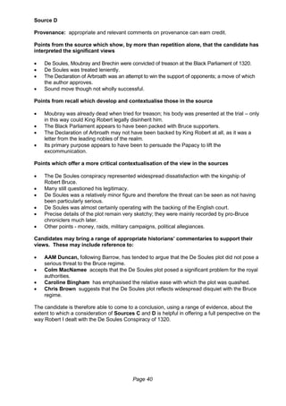 Page 40
Source D
Provenance: appropriate and relevant comments on provenance can earn credit.
Points from the source which show, by more than repetition alone, that the candidate has
interpreted the significant views
 De Soules, Moubray and Brechin were convicted of treason at the Black Parliament of 1320.
 De Soules was treated leniently.
 The Declaration of Arbroath was an attempt to win the support of opponents; a move of which
the author approves.
 Sound move though not wholly successful.
Points from recall which develop and contextualise those in the source
 Moubray was already dead when tried for treason; his body was presented at the trial – only
in this way could King Robert legally disinherit him.
 The Black Parliament appears to have been packed with Bruce supporters.
 The Declaration of Arbroath may not have been backed by King Robert at all, as it was a
letter from the leading nobles of the realm.
 Its primary purpose appears to have been to persuade the Papacy to lift the
excommunication.
Points which offer a more critical contextualisation of the view in the sources
 The De Soules conspiracy represented widespread dissatisfaction with the kingship of
Robert Bruce.
 Many still questioned his legitimacy.
 De Soules was a relatively minor figure and therefore the threat can be seen as not having
been particularly serious.
 De Soules was almost certainly operating with the backing of the English court.
 Precise details of the plot remain very sketchy; they were mainly recorded by pro-Bruce
chroniclers much later.
 Other points - money, raids, military campaigns, political allegiances.
Candidates may bring a range of appropriate historians’ commentaries to support their
views. These may include reference to:
 AAM Duncan, following Barrow, has tended to argue that the De Soules plot did not pose a
serious threat to the Bruce regime.
 Colm MacNamee accepts that the De Soules plot posed a significant problem for the royal
authorities.
 Caroline Bingham has emphasised the relative ease with which the plot was quashed.
 Chris Brown suggests that the De Soules plot reflects widespread disquiet with the Bruce
regime.
The candidate is therefore able to come to a conclusion, using a range of evidence, about the
extent to which a consideration of Sources C and D is helpful in offering a full perspective on the
way Robert I dealt with the De Soules Conspiracy of 1320.
 
