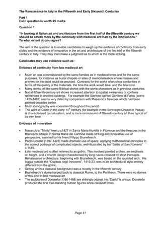 Page 41
The Renaissance in Italy in the Fifteenth and Early Sixteenth Centuries
Part 1
Each question is worth 25 marks
Question 1
“In looking at Italian art and architecture from the first half of the fifteenth century we
should be struck more by the continuity with medieval art than by the innovations.”
To what extent do you agree?
The aim of the question is to enable candidates to weigh up the evidence of continuity from early
styles and the evidence of innovation in the art and architecture of the first half of the fifteenth
century in Italy. They may then make a judgment as to which is the more striking.
Candidates may use evidence such as:
Evidence of continuity from late medieval art
 Much art was commissioned by the same families as in medieval times and for the same
purposes, for instance as burial chapels or sites of memorialisation where masses and
prayers for the dead could be provided. Contracts for the works often show similarities in
terms of the quality of the materials, the time the work would take, and the final cost.
 Many works tell the same Biblical stories with the same characters as in previous centuries.
 Not all fifteenth-century art shows increased attention to spatial awareness or contains
references to ancient buildings. For example the Sienese painter Giovanni di Paolo (active
1420-1483) seems very dated by comparison with Masaccio’s frescoes which had been
painted decades earlier.
 Much iconography was consistent throughout the period.
 The work of Giotto in the early 14th
century (for example in the Scrovegni Chapel in Padua)
is characterised by naturalism, and is more reminiscent of fifteenth-century art than typical of
its own time.
Evidence of innovation
 Masaccio’s “Trinity” fresco c1427 in Santa Maria Novella in Florence and the frescoes in the
Brancacci Chapel in Santa Maria del Carmine made striking and innovative use of
perspective, assisted by his friend Filippo Brunelleschi.
 Paolo Uccello (1397-1475) made dramatic use of space, applying mathematical principles to
the correct portrayal of complicated objects, well-illustrated by his “Battle of San Romano”
c.1445.
 Late medieval art is often referred to as gothic. This involved pointed arches, an emphasis
on height, and a church design characterised by long naves crossed by short transepts.
Renaissance architecture, beginning with Brunelleschi, was based on the rounded arch. His
loggia outside the “Ospitale degli Innocenti”, 1419-23, was in an architectural style entirely
different from the gothic.
 Setting art in a classical background was a novelty in the fifteenth century.
 Brunelleschi’s dome harped back to classical Rome, to the Pantheon. There were no domes
of this kind in late medieval art.
 The sculptures of Donatello (1386-1466) are strikingly original. His “David” is unique. Donatello
produced the first free-standing human figures since classical times.
 
