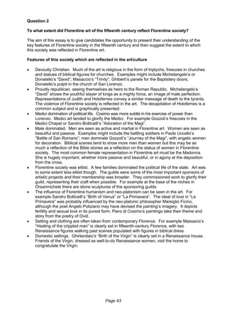 Page 43
Question 2
To what extent did Florentine art of the fifteenth century reflect Florentine society?
The aim of this essay is to give candidates the opportunity to present their understanding of the
key features of Florentine society in the fifteenth century and then suggest the extent to which
this society was reflected in Florentine art.
Features of this society which are reflected in the art/culture
 Devoutly Christian. Much of the art is religious in the form of triptychs, frescoes in churches
and statues of biblical figures for churches. Examples might include Michelangelo’s or
Donatello’s “David”; Masaccio’s “Trinity”; Ghiberti’s panels for the Baptistery doors;
Donatello’s pulpit in the church of San Lorenzo.
 Proudly republican, seeing themselves as heirs to the Roman Republic. Michelangelo’s
“David” shows the youthful slayer of kings as a mighty force, an image of male perfection.
Representations of Judith and Holofernes convey a similar message of death to the tyrants.
The violence of Florentine society is reflected in the art. The decapitation of Holofernes is a
common subject and is graphically presented.
 Medici domination of political life. Cosimo was more subtle in his exercise of power than
Lorenzo. Medici art tended to glorify the Medici. For example Gozzoli’s frescoes in the
Medici Chapel or Sandro Botticelli’s “Adoration of the Magi”.
 Male dominated. Men are seen as active and martial in Florentine art. Women are seen as
beautiful and passive. Examples might include the battling soldiers in Paolo Uccello’s
“Battle of San Romano”; men dominate Gozzoli’s “Journey of the Magi”, with angelic women
for decoration. Biblical scenes tend to show more men than women but this may be as
much a reflection of the Bible stories as a reflection on the status of women in Florentine
society. The most common female representation in Florentine art must be the Madonna.
She is hugely important, whether more passive and beautiful, or in agony at the deposition
from the cross.
 Florentine society was elitist. A few families dominated the political life of the state. Art was
to some extent less elitist though. The guilds were some of the most important sponsors of
artistic projects and their membership was broader. They commissioned work to glorify their
guild, representing their craft when possible. For example at the base of the niches in
Orsanmichele there are stone sculptures of the sponsoring guilds.
 The influence of Florentine humanism and neo-platonism can be seen in the art. For
example Sandro Botticelli’s “Birth of Venus” or “La Primavera”. The ideal of love in “La
Primavera” was probably influenced by the neo-platonic philosopher Marsiglio Ficino,
although the poet Angelo Poliziano may have devised the painting’s imagery. It depicts
fertility and sexual love in its purest form. Piero di Cosimo’s paintings take their theme and
story from the poetry of Ovid.
 Setting and clothing are often taken from contemporary Florence. For example Massacio’s
“Healing of the crippled man” is clearly set in fifteenth-century Florence, with two
Renaissance figures walking past scenes populated with figures in biblical dress.
 Domestic settings. Ghirlandaio’s “Birth of the Virgin” is clearly set in a Renaissance house.
Friends of the Virgin, dressed as well-to-do Renaissance women, visit the home to
congratulate the Virgin.
 