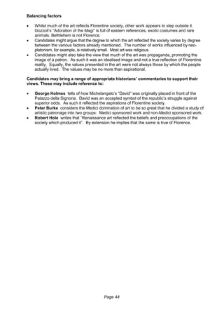 Page 44
Balancing factors
 Whilst much of the art reflects Florentine society, other work appears to step outside it.
Gozzoli’s “Adoration of the Magi” is full of eastern references, exotic costumes and rare
animals. Bethlehem is not Florence.
 Candidates might argue that the degree to which the art reflected the society varies by degree
between the various factors already mentioned. The number of works influenced by neo-
platonism, for example, is relatively small. Most art was religious.
 Candidates might also take the view that much of the art was propaganda, promoting the
image of a patron. As such it was an idealised image and not a true reflection of Florentine
reality. Equally, the values presented in the art were not always those by which the people
actually lived. The values may be no more than aspirational.
Candidates may bring a range of appropriate historians’ commentaries to support their
views. These may include reference to:
 George Holmes tells of how Michelangelo’s “David” was originally placed in front of the
Palazzo della Signoria. David was an accepted symbol of the republic’s struggle against
superior odds. As such it reflected the aspirations of Florentine society.
 Peter Burke considers the Medici domination of art to be so great that he divided a study of
artistic patronage into two groups: Medici sponsored work and non-Medici sponsored work.
 Robert Hole writes that “Renaissance art reflected the beliefs and preoccupations of the
society which produced it”. By extension he implies that the same is true of Florence.
 
