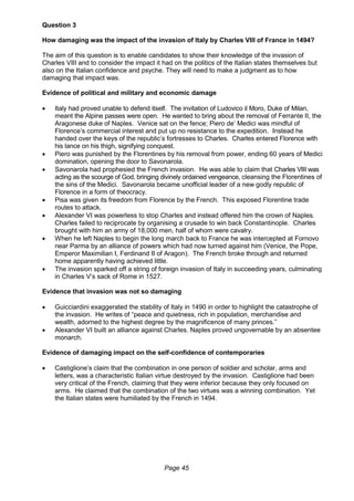 Page 45
Question 3
How damaging was the impact of the invasion of Italy by Charles VIII of France in 1494?
The aim of this question is to enable candidates to show their knowledge of the invasion of
Charles VIII and to consider the impact it had on the politics of the Italian states themselves but
also on the Italian confidence and psyche. They will need to make a judgment as to how
damaging that impact was.
Evidence of political and military and economic damage
 Italy had proved unable to defend itself. The invitation of Ludovico il Moro, Duke of Milan,
meant the Alpine passes were open. He wanted to bring about the removal of Ferrante II, the
Aragonese duke of Naples. Venice sat on the fence; Piero de’ Medici was mindful of
Florence’s commercial interest and put up no resistance to the expedition. Instead he
handed over the keys of the republic’s fortresses to Charles. Charles entered Florence with
his lance on his thigh, signifying conquest.
 Piero was punished by the Florentines by his removal from power, ending 60 years of Medici
domination, opening the door to Savonarola.
 Savonarola had prophesied the French invasion. He was able to claim that Charles VIII was
acting as the scourge of God, bringing divinely ordained vengeance, cleansing the Florentines of
the sins of the Medici. Savonarola became unofficial leader of a new godly republic of
Florence in a form of theocracy.
 Pisa was given its freedom from Florence by the French. This exposed Florentine trade
routes to attack.
 Alexander VI was powerless to stop Charles and instead offered him the crown of Naples.
Charles failed to reciprocate by organising a crusade to win back Constantinople. Charles
brought with him an army of 18,000 men, half of whom were cavalry.
 When he left Naples to begin the long march back to France he was intercepted at Fornovo
near Parma by an alliance of powers which had now turned against him (Venice, the Pope,
Emperor Maximilian I, Ferdinand II of Aragon). The French broke through and returned
home apparently having achieved little.
 The invasion sparked off a string of foreign invasion of Italy in succeeding years, culminating
in Charles V’s sack of Rome in 1527.
Evidence that invasion was not so damaging
 Guicciardini exaggerated the stability of Italy in 1490 in order to highlight the catastrophe of
the invasion. He writes of “peace and quietness, rich in population, merchandise and
wealth, adorned to the highest degree by the magnificence of many princes.”
 Alexander VI built an alliance against Charles. Naples proved ungovernable by an absentee
monarch.
Evidence of damaging impact on the self-confidence of contemporaries
 Castiglione’s claim that the combination in one person of soldier and scholar, arms and
letters, was a characteristic Italian virtue destroyed by the invasion. Castiglione had been
very critical of the French, claiming that they were inferior because they only focused on
arms. He claimed that the combination of the two virtues was a winning combination. Yet
the Italian states were humiliated by the French in 1494.
 