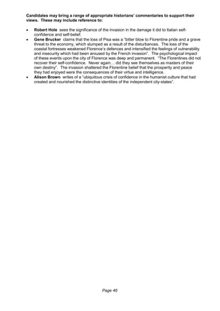 Page 46
Candidates may bring a range of appropriate historians’ commentaries to support their
views. These may include reference to:
 Robert Hole sees the significance of the invasion in the damage it did to Italian self-
confidence and self-belief.
 Gene Brucker claims that the loss of Pisa was a “bitter blow to Florentine pride and a grave
threat to the economy, which slumped as a result of the disturbances. The loss of the
coastal fortresses weakened Florence’s defences and intensified the feelings of vulnerability
and insecurity which had been aroused by the French invasion”. The psychological impact
of these events upon the city of Florence was deep and permanent. “The Florentines did not
recover their self-confidence. Never again… did they see themselves as masters of their
own destiny”. The invasion shattered the Florentine belief that the prosperity and peace
they had enjoyed were the consequences of their virtue and intelligence.
 Alison Brown writes of a “ubiquitous crisis of confidence in the humanist culture that had
created and nourished the distinctive identities of the independent city-states”.
 