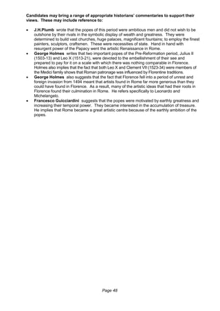 Page 48
Candidates may bring a range of appropriate historians’ commentaries to support their
views. These may include reference to:
 J.H.Plumb wrote that the popes of this period were ambitious men and did not wish to be
outshone by their rivals in the symbolic display of wealth and greatness. They were
determined to build vast churches, huge palaces, magnificent fountains; to employ the finest
painters, sculptors, craftsmen. These were necessities of state. Hand in hand with
resurgent power of the Papacy went the artistic Renaissance in Rome.
 George Holmes writes that two important popes of the Pre-Reformation period, Julius II
(1503-13) and Leo X (1513-21), were devoted to the embellishment of their see and
prepared to pay for it on a scale with which there was nothing comparable in Florence.
Holmes also implies that the fact that both Leo X and Clement VII (1523-34) were members of
the Medici family shows that Roman patronage was influenced by Florentine traditions.
 George Holmes also suggests that the fact that Florence fell into a period of unrest and
foreign invasion from 1494 meant that artists found in Rome far more generous than they
could have found in Florence. As a result, many of the artistic ideas that had their roots in
Florence found their culmination in Rome. He refers specifically to Leonardo and
Michelangelo.
 Francesco Guicciardini suggests that the popes were motivated by earthly greatness and
increasing their temporal power. They became interested in the accumulation of treasure.
He implies that Rome became a great artistic centre because of the earthly ambition of the
popes.
 
