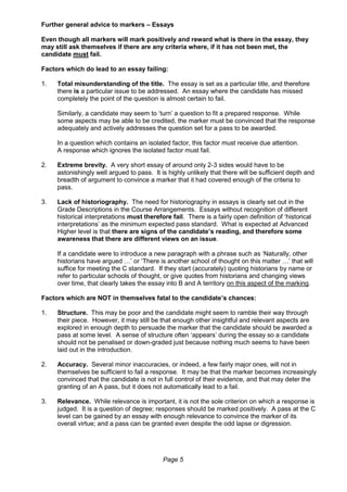 Page 5
Further general advice to markers – Essays
Even though all markers will mark positively and reward what is there in the essay, they
may still ask themselves if there are any criteria where, if it has not been met, the
candidate must fail.
Factors which do lead to an essay failing:
1. Total misunderstanding of the title. The essay is set as a particular title, and therefore
there is a particular issue to be addressed. An essay where the candidate has missed
completely the point of the question is almost certain to fail.
Similarly, a candidate may seem to ‘turn’ a question to fit a prepared response. While
some aspects may be able to be credited, the marker must be convinced that the response
adequately and actively addresses the question set for a pass to be awarded.
In a question which contains an isolated factor, this factor must receive due attention.
A response which ignores the isolated factor must fail.
2. Extreme brevity. A very short essay of around only 2-3 sides would have to be
astonishingly well argued to pass. It is highly unlikely that there will be sufficient depth and
breadth of argument to convince a marker that it had covered enough of the criteria to
pass.
3. Lack of historiography. The need for historiography in essays is clearly set out in the
Grade Descriptions in the Course Arrangements. Essays without recognition of different
historical interpretations must therefore fail. There is a fairly open definition of ‘historical
interpretations’ as the minimum expected pass standard. What is expected at Advanced
Higher level is that there are signs of the candidate’s reading, and therefore some
awareness that there are different views on an issue.
If a candidate were to introduce a new paragraph with a phrase such as ‘Naturally, other
historians have argued …’ or ‘There is another school of thought on this matter …’ that will
suffice for meeting the C standard. If they start (accurately) quoting historians by name or
refer to particular schools of thought, or give quotes from historians and changing views
over time, that clearly takes the essay into B and A territory on this aspect of the marking.
Factors which are NOT in themselves fatal to the candidate’s chances:
1. Structure. This may be poor and the candidate might seem to ramble their way through
their piece. However, it may still be that enough other insightful and relevant aspects are
explored in enough depth to persuade the marker that the candidate should be awarded a
pass at some level. A sense of structure often ‘appears’ during the essay so a candidate
should not be penalised or down-graded just because nothing much seems to have been
laid out in the introduction.
2. Accuracy. Several minor inaccuracies, or indeed, a few fairly major ones, will not in
themselves be sufficient to fail a response. It may be that the marker becomes increasingly
convinced that the candidate is not in full control of their evidence, and that may deter the
granting of an A pass, but it does not automatically lead to a fail.
3. Relevance. While relevance is important, it is not the sole criterion on which a response is
judged. It is a question of degree; responses should be marked positively. A pass at the C
level can be gained by an essay with enough relevance to convince the marker of its
overall virtue; and a pass can be granted even despite the odd lapse or digression.
 