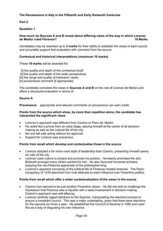 Page 50
The Renaissance in Italy in the Fifteenth and Early Sixteenth Centuries
Part 2
Question 1
How much do Sources A and B reveal about differing views of the way in which Lorenzo
de Medici ruled Florence? 16 Marks
Candidates may be awarded up to 3 marks for their ability to establish the views of each source
and accurately support that evaluation with comment from the source.
Contextual and historical interpretations (maximum 10 marks)
These 10 marks will be awarded for:
[i] the quality and depth of the contextual recall
[ii] the quality and depth of the wider perspectives
[iii] the range and quality of historians’ views
[iv] provenance comment [if appropriate]
The candidate considers the views in Sources A and B on the rule of Lorenzo de Medici and
offers a structured evaluation in terms of:
Source A
Provenance: appropriate and relevant comments on provenance can earn credit.
Points from the source which show, by more than repetition alone, the candidate has
interpreted the significant views
 Lorenzo’s approach was different from Cosimo or Piero de’ Medici.
 He acted like a prince from an early stage, placing himself at the centre of all decision-
making as well as the cultural life of the city.
 No one felt safe acting without his approval.
 Support for Lorenzo was precarious.
Points from recall which develop and contextualise those in the source
 Lorenzo adopted a far more overt style of leadership than Cosimo, presenting himself openly
as ruler of the city.
 Lorenzo used culture to project and promote his position. He keenly promoted the arts.
Botticelli amongst many others worked for him. He also favoured humanist scholars,
enjoying the neo-Platonist appreciate of the philosopher-king.
 Lorenzo’s apparent monopoly of the political life of Florence created enemies. The Pazzi
conspiracy of 1478 stemmed from rival attempts to exert influence over Florentine politics.
Points from recall which offer a wider contextualisation of the views in the source
 Cosimo had claimed to be just another Florentine citizen. He did not wish to challenge the
impression that Florence was a republic with a wide involvement in decision-making.
Cosimo’s approach was self-effacing.
 Lorenzo carefully rigged elections to the Signoria, manipulating the electoral process to
ensure a compliant council. This was a major undertaking, given that there were elections
for the signoria six times a year. He established the Council of Seventy in 1480 and used
this as a way of disguising his own influence.
 