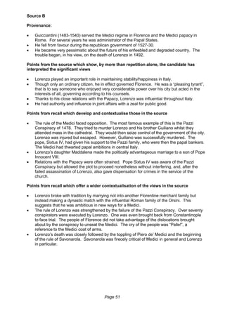 Page 51
Source B
Provenance:
 Guicciardini (1483-1540) served the Medici regime in Florence and the Medici papacy in
Rome. For several years he was administrator of the Papal States.
 He fell from favour during the republican government of 1527-30.
 He became very pessimistic about the future of his enfeebled and degraded country. The
trouble began, in his view, on the death of Lorenzo in 1492.
Points from the source which show, by more than repetition alone, the candidate has
interpreted the significant views
 Lorenzo played an important role in maintaining stability/happiness in Italy.
 Though only an ordinary citizen, he in effect governed Florence. He was a “pleasing tyrant”,
that is to say someone who enjoyed very considerable power over his city but acted in the
interests of all, governing according to his counsels.
 Thanks to his close relations with the Papacy, Lorenzo was influential throughout Italy.
 He had authority and influence in joint affairs with a zeal for public good.
Points from recall which develop and contextualise those in the source
 The rule of the Medici faced opposition. The most famous example of this is the Pazzi
Conspiracy of 1478. They tried to murder Lorenzo and his brother Guiliano whilst they
attended mass in the cathedral. They would then seize control of the government of the city.
Lorenzo was injured but escaped. However, Guiliano was successfully murdered. The
pope, Sixtus IV, had given his support to the Pazzi family, who were then the papal bankers.
The Medici had thwarted papal ambitions in central Italy.
 Lorenzo’s daughter Maddalena made the politically advantageous marriage to a son of Pope
Innocent VIII.
 Relations with the Papacy were often strained. Pope Sixtus IV was aware of the Pazzi
Conspiracy but allowed the plot to proceed nonetheless without interfering, and, after the
failed assassination of Lorenzo, also gave dispensation for crimes in the service of the
church.
Points from recall which offer a wider contextualisation of the views in the source
 Lorenzo broke with tradition by marrying not into another Florentine merchant family but
instead making a dynastic match with the influential Roman family of the Orsini. This
suggests that he was ambitious in new ways for a Medici.
 The rule of Lorenzo was strengthened by the failure of the Pazzi Conspiracy. Over seventy
conspirators were executed by Lorenzo. One was even brought back from Constantinople
to face trial. The people of Florence did not take advantage of the dislocations brought
about by the conspiracy to unseat the Medici. The cry of the people was “Palle!”, a
reference to the Medici coat of arms.
 Lorenzo’s death was closely followed by the toppling of Piero de’ Medici and the beginning
of the rule of Savonarola. Savonarola was firecely critical of Medici in general and Lorenzo
in particular.
 