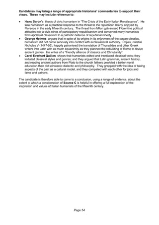 Page 54
Candidates may bring a range of appropriate historians’ commentaries to support their
views. These may include reference to:
 Hans Baron’s thesis of civic humanism in “The Crisis of the Early Italian Renaissance”. He
saw humanism as a practical response to the threat to the republican liberty enjoyed by
Florence in the early fifteenth century. The threat from Milan galvanised Florentine political
attitudes into a civic ethos of participatory republicanism and converted many humanists
from apolitical classicism to a patriotic defence of republican liberty.
 George Holmes argues that in spite of its origins in its enjoyment of the pagan classics,
humanism did not come seriously into conflict with ecclesiastical authority. Popes, notable
Nicholas V (1447-55), happily patronised the translation of Thucydides and other Greek
writers into Latin with as much equanimity as they planned the rebuilding of Rome to revive
ancient glories. He writes of a “friendly alliance of classics and Christianity”.
 Carol Everhart Quillen shows that humanists edited and translated classical texts; they
imitated classical styles and genres; and they argued that Latin grammar, ancient history,
and reading ancient authors from Plato to the church fathers provided a better moral
education than did scholastic dialectic and philosophy. They grappled with the idea of taking
aspects of the past as a cultural model, and they competed with each other for jobs and
fame and patrons.
The candidate is therefore able to come to a conclusion, using a range of evidence, about the
extent to which a consideration of Source C is helpful in offering a full explanation of the
inspiration and values of Italian humanists of the fifteenth century.
 