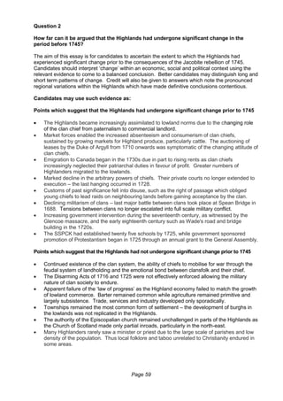 Page 59
Question 2
How far can it be argued that the Highlands had undergone significant change in the
period before 1745?
The aim of this essay is for candidates to ascertain the extent to which the Highlands had
experienced significant change prior to the consequences of the Jacobite rebellion of 1745.
Candidates should interpret ‘change’ within an economic, social and political context using the
relevant evidence to come to a balanced conclusion. Better candidates may distinguish long and
short term patterns of change. Credit will also be given to answers which note the pronounced
regional variations within the Highlands which have made definitive conclusions contentious.
Candidates may use such evidence as:
Points which suggest that the Highlands had undergone significant change prior to 1745
 The Highlands became increasingly assimilated to lowland norms due to the changing role
of the clan chief from paternalism to commercial landlord.
 Market forces enabled the increased absenteeism and consumerism of clan chiefs,
sustained by growing markets for Highland produce, particularly cattle. The auctioning of
leases by the Duke of Argyll from 1710 onwards was symptomatic of the changing attitude of
clan chiefs.
 Emigration to Canada began in the 1730s due in part to rising rents as clan chiefs
increasingly neglected their patriarchal duties in favour of profit. Greater numbers of
Highlanders migrated to the lowlands.
 Marked decline in the arbitrary powers of chiefs. Their private courts no longer extended to
execution – the last hanging occurred in 1728.
 Customs of past significance fell into disuse, such as the right of passage which obliged
young chiefs to lead raids on neighbouring lands before gaining acceptance by the clan.
 Declining militarism of clans – last major battle between clans took place at Spean Bridge in
1688. Tensions between clans no longer escalated into full scale military conflict.
 Increasing government intervention during the seventeenth century, as witnessed by the
Glencoe massacre, and the early eighteenth century such as Wade's road and bridge
building in the 1720s.
 The SSPCK had established twenty five schools by 1725, while government sponsored
promotion of Protestantism began in 1725 through an annual grant to the General Assembly.
Points which suggest that the Highlands had not undergone significant change prior to 1745
 Continued existence of the clan system, the ability of chiefs to mobilise for war through the
feudal system of landholding and the emotional bond between clansfolk and their chief.
 The Disarming Acts of 1716 and 1725 were not effectively enforced allowing the military
nature of clan society to endure.
 Apparent failure of the ‘law of progress’ as the Highland economy failed to match the growth
of lowland commerce. Barter remained common while agriculture remained primitive and
largely subsistence. Trade, services and industry developed only sporadically.
 Townships remained the most common form of settlement – the development of burghs in
the lowlands was not replicated in the Highlands.
 The authority of the Episcopalian church remained unchallenged in parts of the Highlands as
the Church of Scotland made only partial inroads, particularly in the north-east.
 Many Highlanders rarely saw a minister or priest due to the large scale of parishes and low
density of the population. Thus local folklore and taboo unrelated to Christianity endured in
some areas.
 