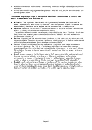Page 60
 Rule of law remained inconsistent – cattle raiding continued in large areas especially around
Lochaber.
 Gaelic remained the language of the Highlander – only the chief, church ministers and a few
others spoke English
Candidates may bring a range of appropriate historians’ commentaries to support their
views. These may include reference to:
 Richards “The Highlands had certainly belonged to the pre-literate and pre-statistical
world...arrangements were poorly documented. Hence it is always difficult to measure and
evaluate living standards, social welfare and the security of life in the Highlands”
 Whatley notes that the success of Glasgow as Scotland’s “imperial entrepot” had multiplier
effects in the Highlands in the early eighteenth century.
“Parts of the Highlands reaped gains from and responded to the rise of Glasgow...Argyll was
best placed and saw the development of inshore fishing, tobacco, spinning and various
textile related operations.”
 Devine "Culloden and the aftermath were the climax, not the beginning of the imposition of
state authority on Gaeldom...to be seen against an ongoing process of decline in clan values
which had already developed deep roots long before the 1740s."
 Smout “It is tempting to say of such a society that it must also have had a timeless and
unchanging character. By 1700 or 1730 this was not in fact true, several things were
manifestly different from what they had been within the living memory of most men’s fathers.
Nevertheless the pace of change was undeniably sluggish and it did not go very far in any
direction.”
 Lynch argues change in the Highlands prior to 1745 was considerable, particularly through
the new commercial attitudes of landowners. “Highland society was far from being
unresponsive to change in the eighteenth century. Highland society was not a dinosaur,
unable to adjust to new conditions. On the contrary it showed itself highly adaptable.”
 Prebble confirms the changing lifestyle of the clan chief “He travelled abroad more often
than his father had done, sometimes spoke French or Latin as well as Gaelic or English,
wore velvet and lace above his tartan trews, drank claret from glass and whisky from silver,
tied back his hair with a ribbon and matched his gentility against a Lowland peer.”
 