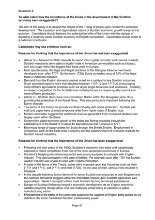 Page 61
Question 3
To what extent has the importance of the Union in the development of the Scottish
economy been exaggerated?
The aim of this essay is to assess the impact of the Treaty of Union upon Scotland’s economic
development. The causation and regionalised nature of Scottish economic growth is key to this
question. Candidates should balance the potential benefits of the Union with the danger of
exposing a relatively weak Scottish economy to English competition. Candidates should come to
a balanced conclusion.
Candidates may use evidence such as:
Reasons for thinking that the importance of the Union has not been exaggerated
 Article IV – Allowed Scottish interests to export into English domestic and colonial markets.
Scottish merchants were able to legally trade in American commodities such as tobacco,
rum and sugar within the biggest free trade zone in Europe.
 Most spectacularly, the legal and illegal practices of the Glasgow tobacco merchants
developed soon after 1707. By the early 1720s Scots controlled around 15% of the legal
trade in American tobacco.
 Demand from the English domestic market acted as a catalyst to key Scottish industries.
Grain and meal exports more than doubled between 1707-12 and 1717-22 encouraging
more efficient agricultural practices such as larger single tenancies and enclosure. Similarly,
increased competition for the Scottish linen industry forced increased quality control and
more efficient production.
 Article V – Scottish ships were now considered British within the Navigation Acts, thus
providing the protection of the Royal Navy. This was particularly important following the
Darien disaster.
 The terms of the Treaty did provide Scottish industry with some protection. Scottish salt,
malt and paper were granted temporary relief from higher rates of English duty.
 Modern estimates suggest that additional revenue generated from increased taxation was
largely spent within Scotland.
 Government aided economic growth of the textile and fishing industries through the
establishment of the Board of Trustees for Manufactures and Fisheries in 1727.
 Enormous range of opportunities for Scots through the British Empire. Employment in
companies such as the East India Company and the establishment of overseas markets for
Scottish based industries.
Reasons for thinking that the importance of the Union has been exaggerated
 Following the lean years of the 1690s Scotland’s economy was weak and dangerously
exposed to direct competition from one of the most advanced economies in Europe.
 Scotland’s fledgling manufacturing sector was poorly equipped to compete with English
industry. This was particularly in the case of textiles. For example, soon after 1707 the Scottish
woollen industry was unable to cope with English competition.
 In spite of the terms of the Treaty, duties were imposed upon key industries such as linen
(1711 and 1715), salt (1711) and malt (1725). In the case of malt, serious riots resulted in
Glasgow.
 In the decade following Union demand for some Scottish manufactures in both England and
the colonies remained sluggish while the immediate impact upon Scottish agriculture was
regionalised. Aside from east Lothian most Scottish farming remained subsistence.
 Danger of Scotland following Ireland’s economic development as an English economic
satellite providing cheap labour and raw materials whilst failing to establish a viable
manufacturing sector.
 Enforcement of the terms of the Union was subject to the vagaries of English party politics as, by
definition, the Union had diluted Scottish parliamentary power.
 