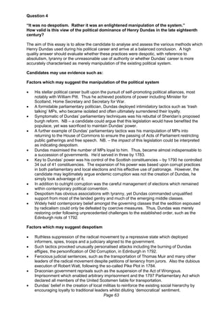 Page 63
Question 4
“It was no despotism. Rather it was an enlightened manipulation of the system.”
How valid is this view of the political dominance of Henry Dundas in the late eighteenth
century?
The aim of this essay is to allow the candidate to analyse and assess the various methods which
Henry Dundas used during his political career and arrive at a balanced conclusion. A high
quality answer should evaluate whether these practices were despotic, with reference to
absolutism, tyranny or the unreasonable use of authority or whether Dundas’ career is more
accurately characterised as merely manipulation of the existing political system.
Candidates may use evidence such as:
Factors which may suggest the manipulation of the political system
 His stellar political career built upon the pursuit of self-promoting political alliances, most
notably with William Pitt. Thus he achieved positions of power including Minister for
Scotland, Home Secretary and Secretary for War.
 A formidable parliamentary politician, Dundas deployed intimidatory tactics such as ‘trash
talking’ MPs, who became isolated and often ultimately surrendered their loyalty.
 Symptomatic of Dundas’ parliamentary techniques was his rebuttal of Sheridan’s proposed
burgh reform. NB – a candidate could argue that this legislation would have benefited the
populace, yet was sacrificed to maintain Dundas’ power.
 A further example of Dundas’ parliamentary tactics was his manipulation of MPs into
returning to the House of Commons to ensure the passing of Acts of Parliament restricting
public gatherings and free speech. NB. – the impact of this legislation could be interpreted
as indicating despotism.
 Dundas maximised the number of MPs loyal to him. Thus, became almost indispensable to
a succession of governments. He’d served in three by 1783.
 Key to Dundas’ power was his control of the Scottish constituencies – by 1790 he controlled
34 out of 41 constituencies. The expansion of his power was based upon corrupt practices
in both parliamentary and local elections and his effective use of patronage. However, the
candidate may legitimately argue endemic corruption was not the creation of Dundas, he
simply took advantage of it.
 In addition to outright corruption was the careful management of elections which remained
within contemporary political convention.
 Despotism has obvious associations with tyranny, yet Dundas commanded unqualified
support from most of the landed gentry and much of the emerging middle classes.
 Widely held contemporary belief amongst the governing classes that the sedition espoused
by radicalism could only be defeated by coercive measures. Thus, Dundas was merely
restoring order following unprecedented challenges to the established order, such as the
Edinburgh riots of 1792.
Factors which may suggest despotism
 Ruthless suppression of the radical movement by a repressive state which deployed
informers, spies, troops and a judiciary aligned to the government.
 Such tactics provoked unusually personalised attacks including the burning of Dundas
effigies, the personification of Old Corruption, in Edinburgh in 1792.
 Ferocious judicial sentences, such as the transportation of Thomas Muir and many other
leaders of the radical movement despite petitions of leniency from jurors. Also the dubious
execution of Robert Watt, following the so-called Pike Plot in 1784.
 Draconian government reprisals such as the suspension of the Act of Wrongous.
Imprisonment which enabled arbitrary imprisonment and the 1797 Parliamentary Act which
declared all members of the United Scotsmen liable for transportation.
 Dundas’ belief in the creation of local militias to reinforce the existing social hierarchy by
encouraging loyalty to traditional leaders whilst diluting ‘democratical’ sentiment.
 