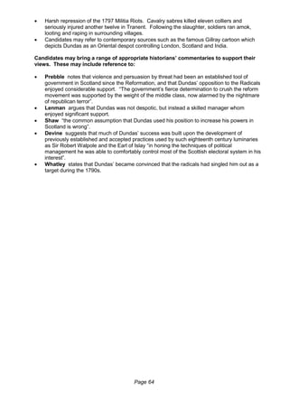 Page 64
 Harsh repression of the 1797 Militia Riots. Cavalry sabres killed eleven colliers and
seriously injured another twelve in Tranent. Following the slaughter, soldiers ran amok,
looting and raping in surrounding villages.
 Candidates may refer to contemporary sources such as the famous Gillray cartoon which
depicts Dundas as an Oriental despot controlling London, Scotland and India.
Candidates may bring a range of appropriate historians’ commentaries to support their
views. These may include reference to:
 Prebble notes that violence and persuasion by threat had been an established tool of
government in Scotland since the Reformation, and that Dundas’ opposition to the Radicals
enjoyed considerable support. “The government’s fierce determination to crush the reform
movement was supported by the weight of the middle class, now alarmed by the nightmare
of republican terror”.
 Lenman argues that Dundas was not despotic, but instead a skilled manager whom
enjoyed significant support.
 Shaw “the common assumption that Dundas used his position to increase his powers in
Scotland is wrong”.
 Devine suggests that much of Dundas’ success was built upon the development of
previously established and accepted practices used by such eighteenth century luminaries
as Sir Robert Walpole and the Earl of Islay “in honing the techniques of political
management he was able to comfortably control most of the Scottish electoral system in his
interest”.
 Whatley states that Dundas’ became convinced that the radicals had singled him out as a
target during the 1790s.
 