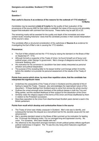 Page 67
Georgians and Jacobites: Scotland (1715-1800)
Part 2
Question 1
How useful is Source A as evidence of the reasons for the outbreak of 1715 rebellion?
12 Marks
Candidates may be awarded a total of 5 marks for the quality of their evaluation of the
provenance of the source AND for their ability to establish the views of the source and accurately
support that evaluation with comment from the source. These marks may be split 3/2 or 2/3.
The remaining marks will be awarded for the quality and depth of the immediate and wider
context recall, including historians’ views that the candidate provides in their overall interpretation
of the source’s value.
The candidate offers a structured consideration of the usefulness of Source A as evidence for
investigating the Earl of Mar’s role in causing the 1715 rebellion.
Provenance:
 The Earl of Mar initiated and led the 1715 rising by raising the standard on the Braes of Mar
on September 6th
, 1715.
 Although formerly a supporter of the Treaty of Union, he found himself out of favour and
political power under George I’s government. Mar’s change of allegiance earned him the
nickname ‘Bobbing John’.
 His motivation for his conversion to Jacobitism has been widely interpreted as personal
ambition and political desperation.
 The purpose of this revealing letter to his lawyer brother Lord Grange written 9 months
before the rebellion is to provide his personal assessment of the results of the Treaty of
Union.
Points from source which show, by more than repetition alone, that the candidate has
interpreted the significant views
 Underlines the unpopularity of the Treaty of Union in Scotland and the potential of this ill
feeling to repeal the Treaty. However, also acknowledges the regionalised nature of this
discontent – ‘If these feelings from Scotland were to come from across the whole country’.
 Outlines the unrest amongst some members of the political classes in both the Tory and
Whig parties, and the resultant likelihood of their support for the dissolution of the Union.
 Similarly notes the religious aspect of the terms of the Union and those disaffected by them
in relation to the Protestant succession.
 Describes opposition to the Union from disenfranchised Scottish peers denied a seat in the
British parliament.
Points from recall which develop and contextualise those in the source
 The Treaty of Union was initially unpopular in Scotland. Mar’s role was to identify, and
subsequently harness this disquiet as a recruitment tool for the Jacobite cause and his own
advancement.
 Mar’s Jacobite standard raised on the Braes of Mar summed up his motivation for leading
the ’15 through the following motto; ‘For our wronged king and oppressed country. No
union. For ourselves. Who dare meddle with me?’
 His reference to the discontent amongst members of both political parties reflects significant
political restiveness in England. The ’15 was the only rising which featured a significant
English rebellion.
 
