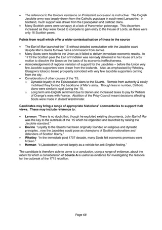 Page 68
 The reference to the Union’s insistence on Protestant succession is instructive. The English
Jacobite army was largely drawn from the Catholic populace in south-west Lancashire. In
Scotland, much support was drawn from the Episcopalian and Catholic clans.
 Many Scottish peers were unhappy at a lack of Hanoverian patronage. This discontent
increased as they were forced to compete to gain entry to the House of Lords, as there were
only 16 Scottish peers.
Points from recall which offer a wider contextualisation of those in the source
 The Earl of Mar launched the ’15 without detailed consultation with the Jacobite court
despite Mar’s claims to have had a commission from James.
 Many Scots were hostile to the Union as it failed to deliver immediate economic results. In
1713 the Scottish peer the Earl of Findlater was narrowly defeated in his House of Lords
motion to dissolve the Union on the basis of its economic ineffectiveness.
 Acknowledgement of regional variation of support for the Jacobites – before the Union very
few Jacobite supporters were drawn from the lowlands. Also, as emphasised by Whatley,
Glasgow’s tobacco based prosperity coincided with very few Jacobite supporters coming
from the city.
 Consideration of other causes of the ’15:
o Dynastic loyalty of the Episcopalian clans to the Stuarts. Remote from authority & easily
mobilised they formed the backbone of Mar’s army. Though less in number, Catholic
clans were similarly loyal during the ’15.
o Long term anti-English sentiment due to Darien and increased taxes to pay for William
of Orange’s wars with France. Abolition of the Privy Council meant decisions affecting
Scots were made in distant Westminster.
Candidates may bring a range of appropriate historians’ commentaries to support their
views. These may include reference to:
 Lenman “There is no doubt that, though he exploited existing discontents, John Earl of Mar
was the key to the outbreak of the ’15 which he organized and launched by raising the
Jacobite standard.”
 Devine “Loyalty to the Stuarts had been originally founded on religious and dynastic
principles...now the Jacobites could pose as champions of Scottish nationalism and
defenders of Scottish liberty.”
 Whatley “In the immediate post 1707 decade, many Scots felt economic promises were
broken.”
 Herman “it (Jacobotism) served largely as a vehicle for anti-English feeling.”
The candidate is therefore able to come to a conclusion, using a range of evidence, about the
extent to which a consideration of Source A is useful as evidence for investigating the reasons
for the outbreak of the 1715 rebellion.
 