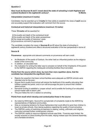 Page 69
Question 2
How much do Sources B and C reveal about the state of schooling in both Highland and
Lowland Scotland in the eighteenth century? 16 Marks
Interpretation (maximum 6 marks)
Candidates may be awarded up to 3 marks for their ability to establish the views of each source
and accurately support that evaluation with comment from the source.
Contextual and historical interpretations (maximum 10 marks)
These 10 marks will be awarded for:
[i] the quality and depth of the contextual recall
[ii] the quality and depth of the wider perspectives
[iii] the range and quality of historians’ views
[iv] provenance comment [if appropriate]
The candidate considers the views in Sources B and C about the state of schooling in
eighteenth century Scotland and offers a structured evaluation of the two perspectives in terms of:
Source B
Provenance: appropriate and relevant comments on provenance will earn credit.
 As Moderator of the parish of Gairloch, the writer held an influential position as the religious
leader of the community.
 In addition, an educated man.
 His motivation for writing this letter was to complain on behalf of the inhabitants of the parish
to the SSPCK regarding the inadequate schooling facilities they’d provided.
Points from the source which show, by more than mere repetition alone, that the
candidate has interpreted the significant views
 Rejects the assertion that basic school facilities were adequate as SSPCK schools were
intended only for the poor.
 Argues that a quality local school will reduce the likelihood of the wealthy educating their
children outside the parish, and in turn will encourage the poor to ensure their children
attend school.
 Demands funding to establish a ‘proper school’ and to enable the funding of an educated
school master able to teach Latin.
 The poor follow the rich in relation to schooling.
Points from recall which develop and contextualise those in the source
 As noted by Withrington, Source B is symptomatic of complaints made to the SSPCK by
representatives of Highland communities.
 Was an increasing tendency for those Highlanders that could afford to send their children to
board at private schools, thus raising questions regarding the quality of local schooling.
 The SSPCK’s policy of restricting its teachers to reading, writing, arithmetic and religious
instruction aroused further contemporary criticism.
 The SSPCK’s ability to resource Highland schools was finite. Finances were limited, the
society received no direct funding from the state, relying instead upon the General Assembly
and charitable donations.
 