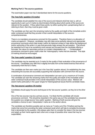 Page 7
Marking Part 2: The source questions
The examination paper now has 3 standardised stems for the source questions.
The ‘how fully’ question (12 marks)
The candidate should establish the view of the source and interpret what that view is, with an
opportunity to earn up to 3 marks by discriminatory thinking about which points of the source are
relevant to the question. If they select these points, by either quoting them, paraphrasing them or
referring to them, then they must be given credit.
The candidate can then earn the remaining marks by the quality and depth of the immediate and/or
wider contextual recall that they provide in their overall interpretation of the source’s
comprehensiveness.
There is no mandatory provenance comment for this question. Therefore there is no allocation of
marks put against it. However, candidates may still make some perfectly relevant and appropriate
provenance comments which help locate it within its historical context or help define the background
and/or authorship of the writer in a way that genuinely helps answer the set question. That should
be rewarded but it has to be something more precise and focused than the candidate offering a
formulaic ‘the value of a secondary source is a modern interpretation etc …’. Contextualised
provenance comment is given credit under the ‘historiography’ marks that are awarded. This style
of marking should be encouraged.
The ‘how useful’ question (12 marks)
The candidate may be awarded up to 3 marks for the quality of their evaluation of the provenance of
the source. Candidates may offer this in slightly formulaic form at the lowest level but that will not
necessarily merit the full 3 marks.
The candidate can then earn marks (as in the ‘how fully’ question above), for establishing the view,
interpreting the sources and accurately supporting that evaluation with comment from the source.
A combination of provenance comment and interpretation can earn up to a maximum of 5 marks.
The candidate can earn the remaining marks from the quality and depth of the immediate and/or
wider contextual recall provided in the overall interpretation of the source’s value. Markers will
award marks particularly in the upper ranges for historiographical issues that the candidate raises.
The ‘two-source’ question (16 marks)
Candidates should apply the same techniques to the ‘two-source’ question, as they do to the other
two.
One of the two sources may be a primary source. It is likely that the candidate will include
provenance comment. This should be rewarded in the same way as if the candidate has answered
the question as a single-source ‘how useful’ question. Marking of both sources will give the
candidate a chance to earn ‘interpretation’ marks as in the section above.
The candidate can therefore possibly earn as many as 7 marks out of the 16 before earning the
marks that come from providing the wider contextual recall which will help to complete the process
that is demanded by the question, (this always asks them to consider the views in the two sources
and weigh up their merits against each other and a range of possible other views that may be
supportable).
 