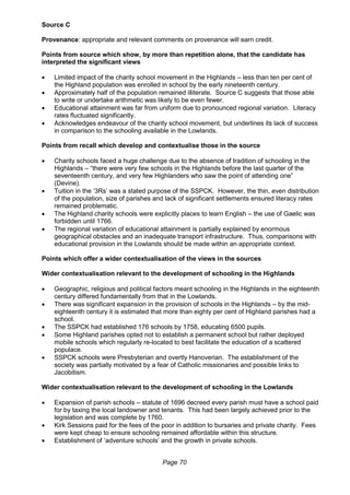 Page 70
Source C
Provenance: appropriate and relevant comments on provenance will earn credit.
Points from source which show, by more than repetition alone, that the candidate has
interpreted the significant views
 Limited impact of the charity school movement in the Highlands – less than ten per cent of
the Highland population was enrolled in school by the early nineteenth century.
 Approximately half of the population remained illiterate. Source C suggests that those able
to write or undertake arithmetic was likely to be even fewer.
 Educational attainment was far from uniform due to pronounced regional variation. Literacy
rates fluctuated significantly.
 Acknowledges endeavour of the charity school movement, but underlines its lack of success
in comparison to the schooling available in the Lowlands.
Points from recall which develop and contextualise those in the source
 Charity schools faced a huge challenge due to the absence of tradition of schooling in the
Highlands – “there were very few schools in the Highlands before the last quarter of the
seventeenth century, and very few Highlanders who saw the point of attending one”
(Devine).
 Tuition in the ‘3Rs’ was a stated purpose of the SSPCK. However, the thin, even distribution
of the population, size of parishes and lack of significant settlements ensured literacy rates
remained problematic.
 The Highland charity schools were explicitly places to learn English – the use of Gaelic was
forbidden until 1766.
 The regional variation of educational attainment is partially explained by enormous
geographical obstacles and an inadequate transport infrastructure. Thus, comparisons with
educational provision in the Lowlands should be made within an appropriate context.
Points which offer a wider contextualisation of the views in the sources
Wider contextualisation relevant to the development of schooling in the Highlands
 Geographic, religious and political factors meant schooling in the Highlands in the eighteenth
century differed fundamentally from that in the Lowlands.
 There was significant expansion in the provision of schools in the Highlands – by the mid-
eighteenth century it is estimated that more than eighty per cent of Highland parishes had a
school.
 The SSPCK had established 176 schools by 1758, educating 6500 pupils.
 Some Highland parishes opted not to establish a permanent school but rather deployed
mobile schools which regularly re-located to best facilitate the education of a scattered
populace.
 SSPCK schools were Presbyterian and overtly Hanoverian. The establishment of the
society was partially motivated by a fear of Catholic missionaries and possible links to
Jacobitism.
Wider contextualisation relevant to the development of schooling in the Lowlands
 Expansion of parish schools – statute of 1696 decreed every parish must have a school paid
for by taxing the local landowner and tenants. This had been largely achieved prior to the
legislation and was complete by 1760.
 Kirk Sessions paid for the fees of the poor in addition to bursaries and private charity. Fees
were kept cheap to ensure schooling remained affordable within this structure.
 Establishment of ‘adventure schools’ and the growth in private schools.
 
