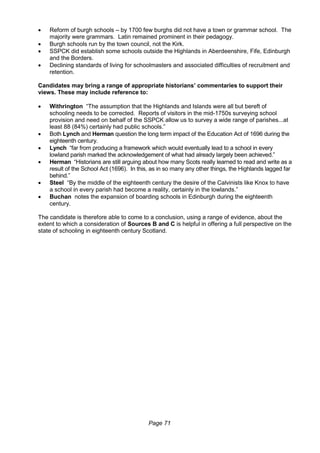 Page 71
 Reform of burgh schools – by 1700 few burghs did not have a town or grammar school. The
majority were grammars. Latin remained prominent in their pedagogy.
 Burgh schools run by the town council, not the Kirk.
 SSPCK did establish some schools outside the Highlands in Aberdeenshire, Fife, Edinburgh
and the Borders.
 Declining standards of living for schoolmasters and associated difficulties of recruitment and
retention.
Candidates may bring a range of appropriate historians’ commentaries to support their
views. These may include reference to:
 Withrington “The assumption that the Highlands and Islands were all but bereft of
schooling needs to be corrected. Reports of visitors in the mid-1750s surveying school
provision and need on behalf of the SSPCK allow us to survey a wide range of parishes...at
least 88 (84%) certainly had public schools.”
 Both Lynch and Herman question the long term impact of the Education Act of 1696 during the
eighteenth century.
 Lynch “far from producing a framework which would eventually lead to a school in every
lowland parish marked the acknowledgement of what had already largely been achieved.”
 Herman “Historians are still arguing about how many Scots really learned to read and write as a
result of the School Act (1696). In this, as in so many any other things, the Highlands lagged far
behind.”
 Steel “By the middle of the eighteenth century the desire of the Calvinists like Knox to have
a school in every parish had become a reality, certainly in the lowlands.”
 Buchan notes the expansion of boarding schools in Edinburgh during the eighteenth
century.
The candidate is therefore able to come to a conclusion, using a range of evidence, about the
extent to which a consideration of Sources B and C is helpful in offering a full perspective on the
state of schooling in eighteenth century Scotland.
 