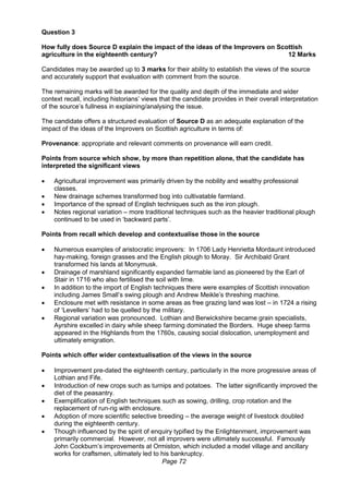 Page 72
Question 3
How fully does Source D explain the impact of the ideas of the Improvers on Scottish
agriculture in the eighteenth century? 12 Marks
Candidates may be awarded up to 3 marks for their ability to establish the views of the source
and accurately support that evaluation with comment from the source.
The remaining marks will be awarded for the quality and depth of the immediate and wider
context recall, including historians’ views that the candidate provides in their overall interpretation
of the source’s fullness in explaining/analysing the issue.
The candidate offers a structured evaluation of Source D as an adequate explanation of the
impact of the ideas of the Improvers on Scottish agriculture in terms of:
Provenance: appropriate and relevant comments on provenance will earn credit.
Points from source which show, by more than repetition alone, that the candidate has
interpreted the significant views
 Agricultural improvement was primarily driven by the nobility and wealthy professional
classes.
 New drainage schemes transformed bog into cultivatable farmland.
 Importance of the spread of English techniques such as the iron plough.
 Notes regional variation – more traditional techniques such as the heavier traditional plough
continued to be used in ‘backward parts’.
Points from recall which develop and contextualise those in the source
 Numerous examples of aristocratic improvers: In 1706 Lady Henrietta Mordaunt introduced
hay-making, foreign grasses and the English plough to Moray. Sir Archibald Grant
transformed his lands at Monymusk.
 Drainage of marshland significantly expanded farmable land as pioneered by the Earl of
Stair in 1716 who also fertilised the soil with lime.
 In addition to the import of English techniques there were examples of Scottish innovation
including James Small’s swing plough and Andrew Meikle’s threshing machine.
 Enclosure met with resistance in some areas as free grazing land was lost – in 1724 a rising
of ‘Levellers’ had to be quelled by the military.
 Regional variation was pronounced. Lothian and Berwickshire became grain specialists,
Ayrshire excelled in dairy while sheep farming dominated the Borders. Huge sheep farms
appeared in the Highlands from the 1760s, causing social dislocation, unemployment and
ultimately emigration.
Points which offer wider contextualisation of the views in the source
 Improvement pre-dated the eighteenth century, particularly in the more progressive areas of
Lothian and Fife.
 Introduction of new crops such as turnips and potatoes. The latter significantly improved the
diet of the peasantry.
 Exemplification of English techniques such as sowing, drilling, crop rotation and the
replacement of run-rig with enclosure.
 Adoption of more scientific selective breeding – the average weight of livestock doubled
during the eighteenth century.
 Though influenced by the spirit of enquiry typified by the Enlightenment, improvement was
primarily commercial. However, not all improvers were ultimately successful. Famously
John Cockburn’s improvements at Ormiston, which included a model village and ancillary
works for craftsmen, ultimately led to his bankruptcy.
 