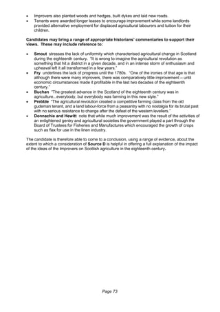 Page 73
 Improvers also planted woods and hedges, built dykes and laid new roads.
 Tenants were awarded longer leases to encourage improvement while some landlords
provided alternative employment for displaced agricultural labourers and tuition for their
children.
Candidates may bring a range of appropriate historians’ commentaries to support their
views. These may include reference to:
 Smout stresses the lack of uniformity which characterised agricultural change in Scotland
during the eighteenth century. “It is wrong to imagine the agricultural revolution as
something that hit a district in a given decade, and in an intense storm of enthusiasm and
upheaval left it all transformed in a few years.”
 Fry underlines the lack of progress until the 1780s. “One of the ironies of that age is that
although there were many improvers, there was comparatively little improvement – until
economic circumstances made it profitable in the last two decades of the eighteenth
century.”
 Buchan “The greatest advance in the Scotland of the eighteenth century was in
agriculture...everybody, but everybody was farming in this new style.”
 Prebble “The agricultural revolution created a competitive farming class from the old
gudeman tenant, and a land labour-force from a peasantry with no nostalgia for its brutal past
with no serious resistance to change after the defeat of the western levellers.”
 Donnachie and Hewitt note that while much improvement was the result of the activities of
an enlightened gentry and agricultural societies the government played a part through the
Board of Trustees for Fisheries and Manufactures which encouraged the growth of crops
such as flax for use in the linen industry.
The candidate is therefore able to come to a conclusion, using a range of evidence, about the
extent to which a consideration of Source D is helpful in offering a full explanation of the impact
of the ideas of the Improvers on Scottish agriculture in the eighteenth century.
 