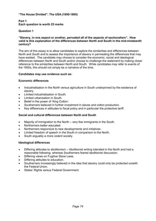 Page 74
“The House Divided”: The USA (1850-1865)
Part 1
Each question is worth 25 marks
Question 1
“Slavery, in one aspect or another, pervaded all of the aspects of sectionalism”. How
valid is this explanation of the differences between North and South in the mid-nineteenth
century?
The aim of this essay is to allow candidates to explore the similarities and differences between
North and South and to assess the importance of slavery in permeating the differences that may
have existed. The candidate may choose to consider the economic, social and ideological
differences between North and South and/or choose to challenge the statement by making closer
reference to the similarities between North and South. While candidates may refer to events of
the 1850s, this should not simply be a narrative of the time.
Candidates may use evidence such as:
Economic differences
 Industrialisation in the North versus agriculture in South underpinned by the existence of
slavery.
 Limited industrialisation in South.
 Limited urbanisation in South.
 Belief in the power of ‘King Cotton’.
 Southerners believed in further investment in slaves and cotton production.
 Key differences in attitudes to fiscal policy and in particular the protective tariff.
Social and cultural differences between North and South
 Majority of immigration to the North – very few immigrants in the South.
 Northerners better educated.
 Northerners responsive to new developments and initiatives.
 Limited freedom of speech in the South in comparison to the North.
 South arguably a more violent society.
Ideological differences
 Differing attitudes to abolitionism – Abolitionist writing tolerated in the North and had a
reasonable following, whereas Southerners feared abolitionist discussion.
 Differing views on Fugitive Slave Laws.
 Differing attitudes to education.
 Southerners increasingly believed in the idea that slavery could only be protected outwith
the Federal Union.
 States’ Rights versus Federal Government.
 