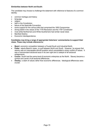 Page 75
Similarities between North and South:
The candidate may choose to challenge the statement with reference to features of a common
identity:
 common heritage and history
 language
 religion
 faith in the Constitution
 failure of the Nashville Convention
 some support for the various bills that comprised the 1850 Compromise
 strong belief in the values of the 1776 Revolution and the 1787 Constitution
 most white Northerners and White Southerners had similar racial views
 Manifest Destiny
 Economic interdependence.
Candidates may bring a range of appropriate historians’ commentaries to support their
views. These may include reference to:
 Beard economic competition between a Feudal South and Industrial North.
 Potter rejects Beard’s views, no gulf between North and South. However, he argues that
slavery was an inescapable ethical question which precipitated a sharp conflict of values. It
was a transcendent sectional issue in its own right and a catalyst of all sectional
antagonisms.
 Craven South had the same level of economic enterprise as the North. Slavery became a
symbol and carrier of all sectional differences.
 Owsley a clash of values rather than economic differences. Ideological differences were
crucial.
 
