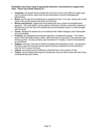 Page 77
Candidates may bring a range of appropriate historians’ commentaries to support their
views. These may include reference to:
 Temperley has argued that the abolitionist movement found it more difficult to agree upon
how to achieve its aims, rather than the aims themselves, and this handicapped its
effectiveness.
 Beard saw the role of the Abolitionists as insignificant since, in his view, slavery was not the
cause of the conflict between the North and the South.
 Barnes and Dumond suggest that most abolitionists had a simple and straightforward
approach. The moral attack, not the violence of Garrison or Brown, convinced a majority of
Northerners to join the side of the abolitionists and emancipation came in a violent struggle
with the South.
 Craven attacked the abolitionists as he believed their militant strategies were inadmissible
and unacceptable.
 Freehling has highlighted the practical implications of abolitionist strategy. The Federal
Government had limited powers, states’ rights were seen as sacrosanct, and autonomy was
fiercely guarded. As long as slavery was maintained in 15 states, it could not be abolished
by amendment.
 Huggins has seen in the role of Frederick Douglass the pragmatist at work. He argued for
the need to gain the franchise and the need for economic assistance for the freedman in
order for him to secure his future.
 Litwack has pointed out the indifference of Northerners on the question of race.
 Tulloch has concluded that though the abolitionists may have been heroes with feet of clay,
nonetheless they were heroes.
 