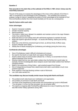 Page 78
Question 3
How accurate is it to claim that, at the outbreak of Civil War in 1861, Union victory was the
most likely outcome?
The aim of the essay is to assess the advantages of the Union at the outbreak of Civil War in
1861 in comparison to the advantages of the Confederacy. The candidate may choose to
analyse a range of criteria in assessing the extent of Union advantages at the outbreak of Civil
War and therefore whether the Union would inevitably win the war as a consequence.
Specific factors within each side:
Union advantages
 Superior manpower available.
 Greater industrial capacity.
 Naval supremacy.
 The Union’s ‘inland navy’ allowed it to establish and maintain control in the major Western
rivers, thus control the West.
 North had twice as much railway track with well-trained engineers to maintain the track.
 North had superior agricultural strength – no issues with feeding, clothing and arming
soldiers.
 Most men in the US Army remained loyal to Union, as did two thirds of officer corps.
 Support of Border slave states.
 Steady flow of blacks escaping the Confederacy and willingly joining the Union army.
Confederate advantages
 Size of Confederacy made it difficult to blockade and conquer.
 No need for the South to invade North and capture Washington.
 South’s interior lines of communication allowed her, in theory, to concentrate its forces
against dispersed Union armies.
 Southern belief that her men were better soldiers than the Northerners would make, for
example, farmers knowledgeable about weapons would make better soldiers than Northern
industrial workers.
 Belief in the supremacy of King Cotton – gain practical support from Europe.
 War of Independence showed that a determined small nation could defeat a much more
powerful opponent.
 River systems in the East blocking northern route to Richmond.
 Lee- both sides wanted him.
The candidate may discuss broadly similar issues facing both North and South:
 The problems both sides faced over mobilisation and organisation.
 The problem of command in both North and South.
 The issue of the inexperience of both armies and commanders eg Lincoln to McDowell:
“You are green, it is true; but they are green; you are all green alike”.
 The need to re-organise after First Bull Run (Manassas) as a way of explaining why there
was little further military operations during 1861.
 