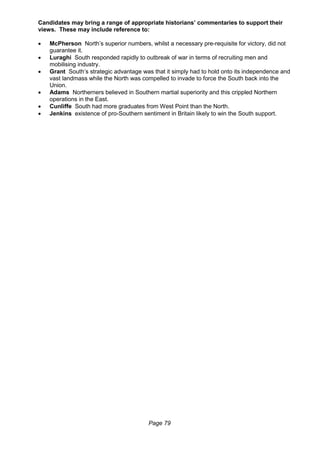 Page 79
Candidates may bring a range of appropriate historians’ commentaries to support their
views. These may include reference to:
 McPherson North’s superior numbers, whilst a necessary pre-requisite for victory, did not
guarantee it.
 Luraghi South responded rapidly to outbreak of war in terms of recruiting men and
mobilising industry.
 Grant South’s strategic advantage was that it simply had to hold onto its independence and
vast landmass while the North was compelled to invade to force the South back into the
Union.
 Adams Northerners believed in Southern martial superiority and this crippled Northern
operations in the East.
 Cunliffe South had more graduates from West Point than the North.
 Jenkins existence of pro-Southern sentiment in Britain likely to win the South support.
 